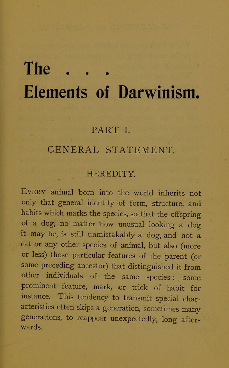 The . . . Elements of Darwinism. PART I. GENERAL STATEMENT. HEREDITY. Every animal born into the world inherits not only that general identity of form, structure, and habits which marks the species, so that the offspring of a dog, no matter how unusual looking a dog it may be, is still unmistakably a dog, and not a cat or any other species of animal, but also (more or less) those particular features of the parent (or some preceding ancestor) that distinguished it from other individuals of the same species: some prominent feature, mark, or trick of habit for instance. This tendency to transmit special char- acteristics often skips a generation, sometimes many generations, to reappear unexpectedly, long after- wards.