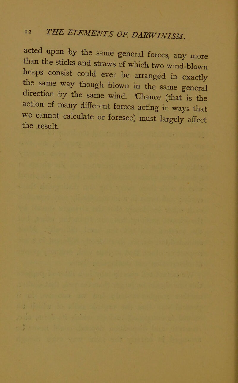 acted upon by the same general forces, any more than the sticks and straws of which two wind-blown heaps consist could ever be arranged in exactly the same way though blown in the same general direction by the same wind. Chance (that is the action of many different forces acting in ways that we cannot calculate or foresee) must largely affect the result.