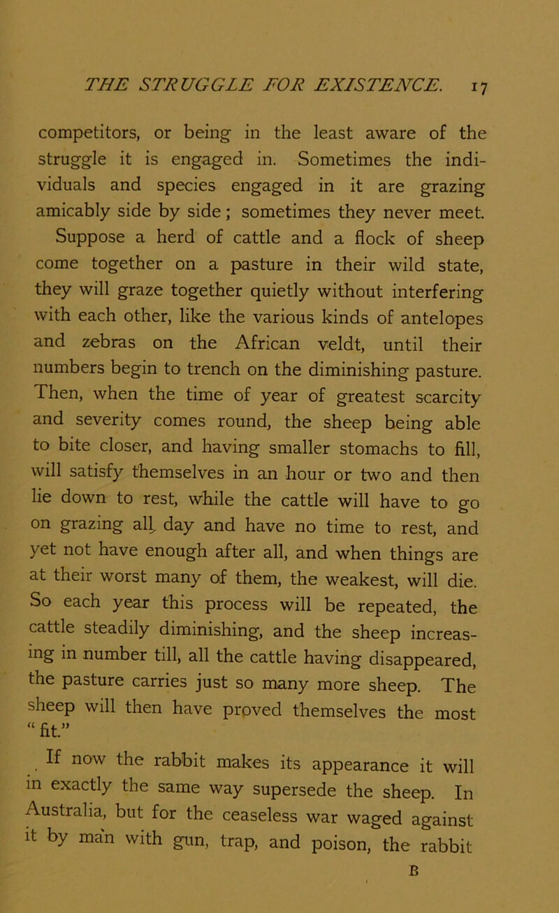 competitors, or being in the least aware of the struggle it is engaged in. Sometimes the indi- viduals and species engaged in it are grazing amicably side by side; sometimes they never meet. Suppose a herd of cattle and a flock of sheep come together on a pasture in their wild state, they will graze together quietly without interfering with each other, like the various kinds of antelopes and zebras on the African veldt, until their numbers begin to trench on the diminishing pasture. Then, when the time of year of greatest scarcity and severity comes round, the sheep being able to bite closer, and having smaller stomachs to fill, will satisfy themselves in an hour or two and then lie down to rest, while the cattle will have to go on grazing all. day and have no time to rest, and yet not have enough after all, and when things are at their worst many of them, the weakest, will die. So each year this process will be repeated, the cattle steadily diminishing, and the sheep increas- ing in number till, all the cattle having disappeared, the pasture carries just so many more sheep. The sheep will then have proved themselves the most “ fit.” If now the rabbit makes its appearance it will in exactly the same way supersede the sheep. In Australia, but for the ceaseless war waged against It by man with gun, trap, and poison, the rabbit B