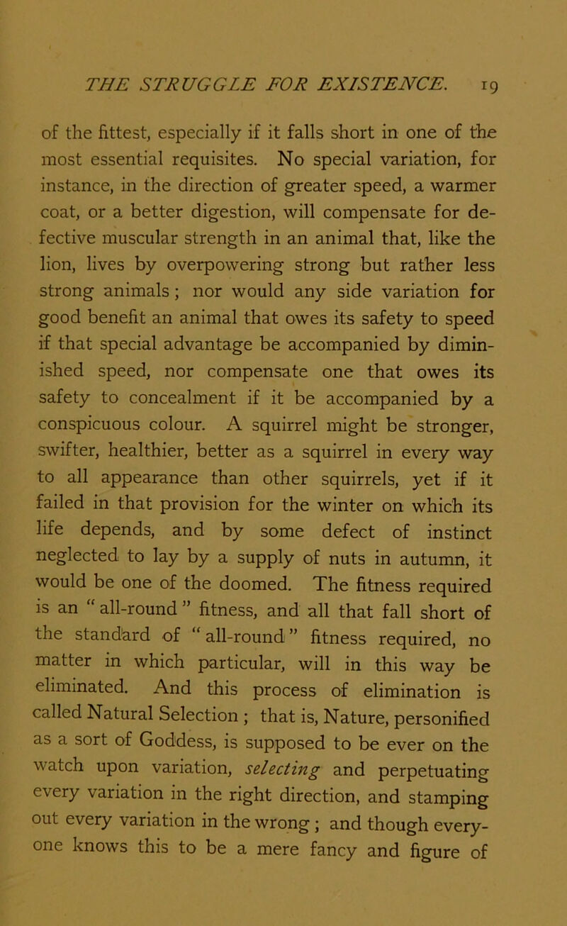 of the fittest, especially if it falls short in one of the most essential requisites. No special variation, for instance, in the direction of greater speed, a warmer coat, or a better digestion, will compensate for de- fective muscular strength in an animal that, like the lion, lives by overpowering strong but rather less strong animals; nor would any side variation for good benefit an animal that owes its safety to speed if that special advantage be accompanied by dimin- ished speed, nor compensate one that owes its safety to concealment if it be accompanied by a conspicuous colour. A squirrel might be stronger, swifter, healthier, better as a squirrel in every way to all appearance than other squirrels, yet if it failed in that provision for the winter on which its life depends, and by some defect of instinct neglected to lay by a supply of nuts in autumn, it would be one of the doomed. The fitness required is an “ all-round ” fitness, and all that fall short of the standard of all-round ” fitness required, no matter in which particular, will in this way be eliminated. And this process of elimination is called Natural Selection ; that is. Nature, personified as a sort of Goddess, is supposed to be ever on the watch upon variation, seleciing and perpetuating every variation in the right direction, and stamping out every variation in the wrong; and though every- one knows this to be a mere fancy and figure of