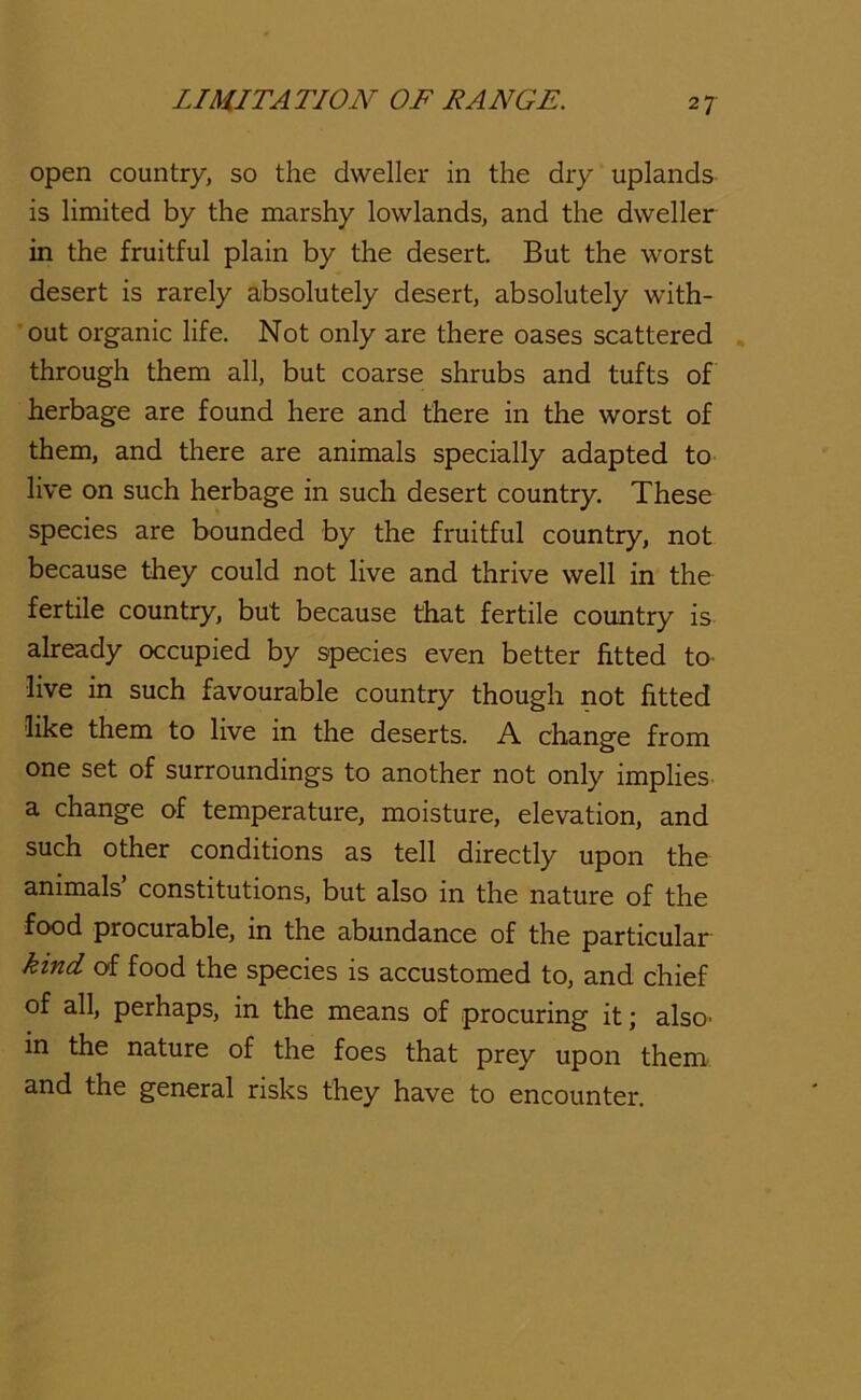 open country, so the dweller in the dry uplands is limited by the marshy lowlands, and the dweller in the fruitful plain by the desert. But the worst desert is rarely absolutely desert, absolutely with- out organic life. Not only are there oases scattered . through them all, but coarse shrubs and tufts of herbage are found here and there in the worst of them, and there are animals specially adapted to live on such herbage in such desert country. These species are bounded by the fruitful country, not because they could not live and thrive well in the fertile country, but because that fertile country is already occupied by species even better fitted to^ live in such favourable country though not fitted like them to live in the deserts. A change from one set of surroundings to another not only implies- a change of temperature, moisture, elevation, and such other conditions as tell directly upon the animals’ constitutions, but also in the nature of the food procurable, in the abundance of the particular kind of food the species is accustomed to, and chief of all, perhaps, in the means of procuring it; alsO’ in the nature of the foes that prey upon them and the general risks they have to encounter.