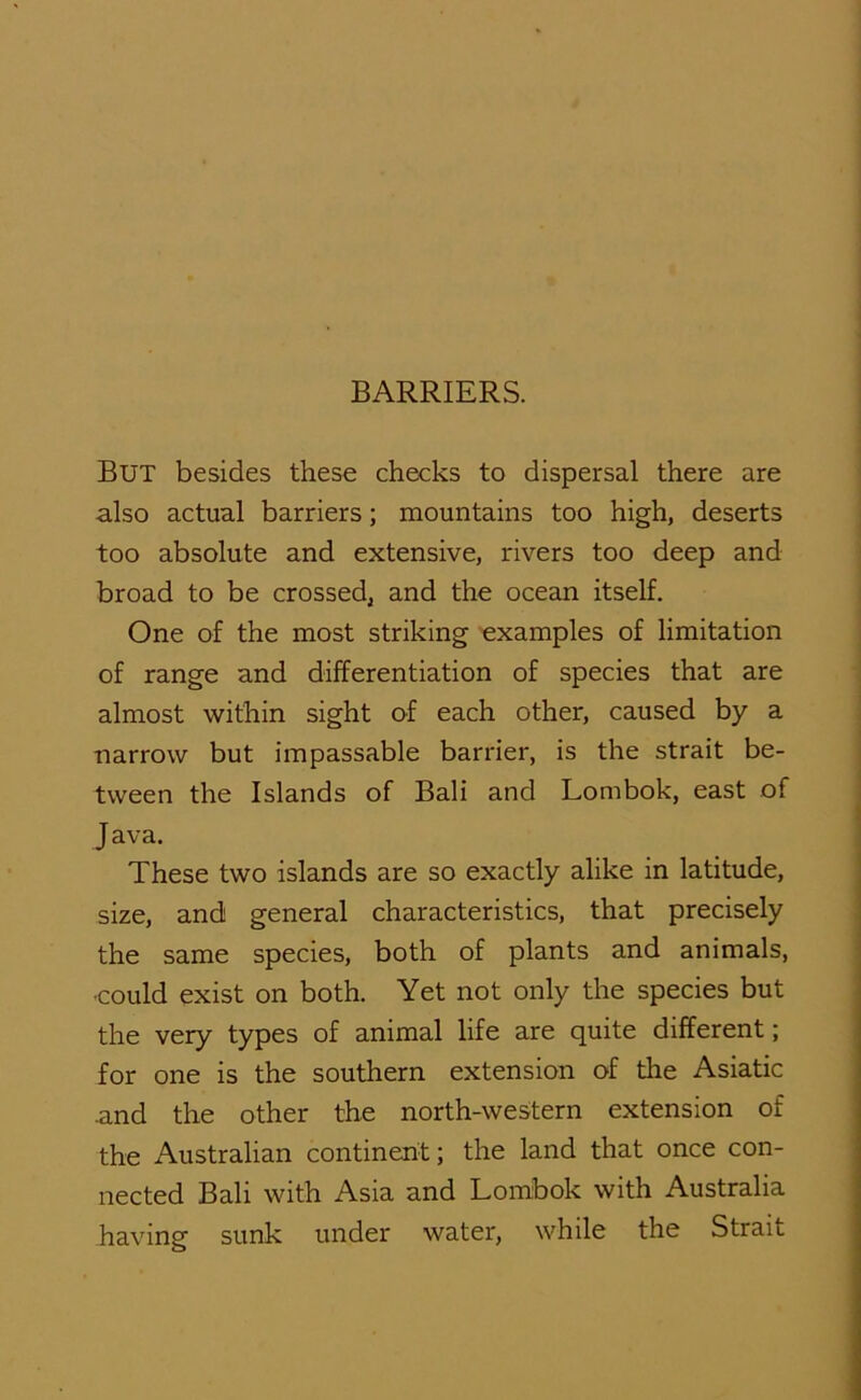 But besides these checks to dispersal there are also actual barriers; mountains too high, deserts too absolute and extensive, rivers too deep and broad to be crossed, and the ocean itself. One of the most striking examples of limitation of range and differentiation of species that are almost within sight of each other, caused by a narrow but impassable barrier, is the strait be- tween the Islands of Bali and Lombok, east of Java. These two islands are so exactly alike in latitude, size, and general characteristics, that precisely the same species, both of plants and animals, •could exist on both. Yet not only the species but the very types of animal life are quite different; for one is the southern extension of the Asiatic •and the other the north-western extension of the Australian continent; the land that once con- nected Bali with Asia and Lombok with Australia havins sunk under water, while the Strait