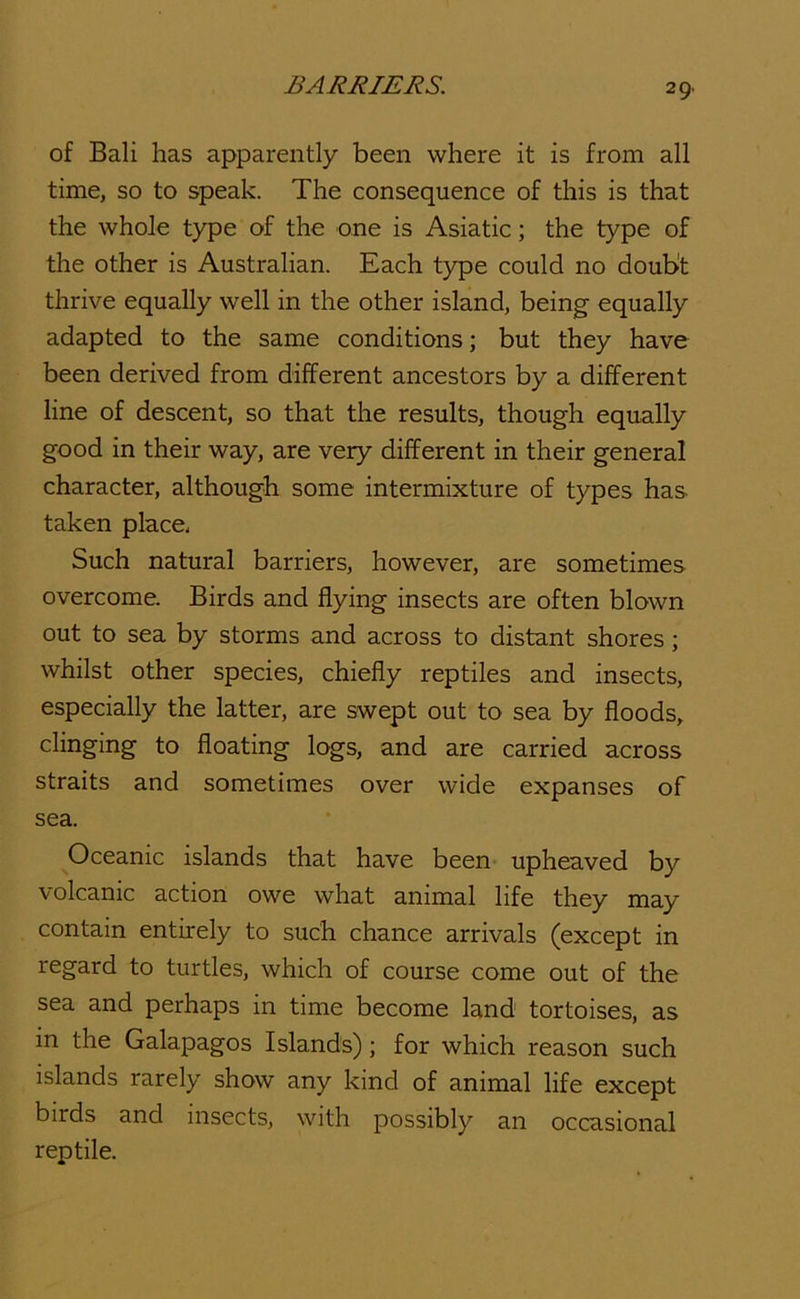 of Bali has apparently been where it is from all time, so to speak. The consequence of this is that the whole type of the one is Asiatic; the type of the other is Australian. Each type could no doubt thrive equally well in the other island, being equally adapted to the same conditions; but they have been derived from different ancestors by a different line of descent, so that the results, though equally good in their way, are very different in their general character, although some intermixture of types has taken place. Such natural barriers, however, are sometimes overcome. Birds and flying insects are often blown out to sea by storms and across to distant shores; whilst other species, chiefly reptiles and insects, especially the latter, are swept out to sea by floods, clinging to floating logs, and are carried across straits and sometimes over wide expanses of sea. Oceanic islands that have been upheaved by volcanic action owe what animal life they may contain entirely to such chance arrivals (except in regard to turtles, which of course come out of the sea and perhaps in time become land tortoises, as in the Galapagos Islands); for which reason such islands rarely show any kind of animal life except birds and insects, with possibly an occasional reptile.