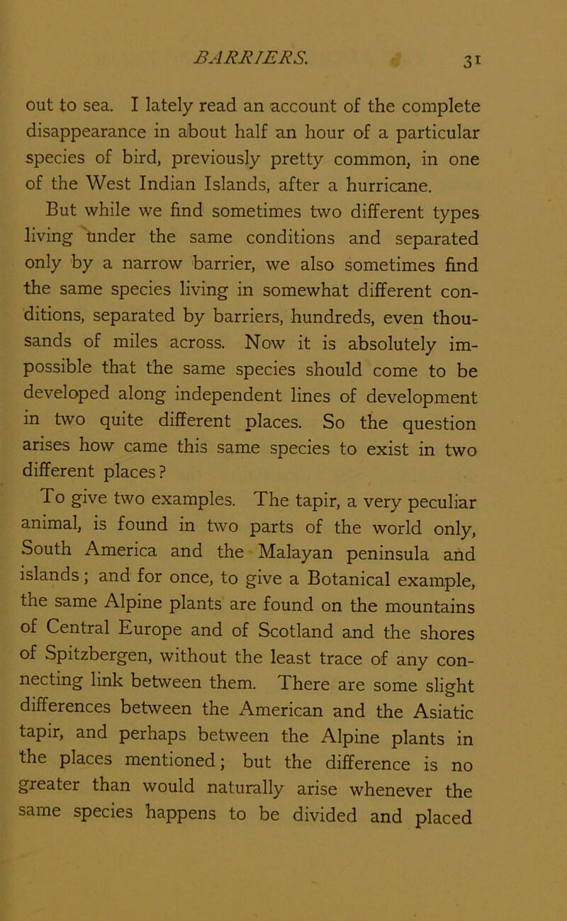 out to sea. I lately read an account of the complete disappearance in aJbout half an hour of a particular species of bird, previously pretty common, in one of the West Indian Islands, after a hurricane. But while we find sometimes two different types living 'under the same conditions and separated only by a narrow barrier, we also sometimes find the same species living in somewhat different con- ditions, separated by barriers, hundreds, even thou- sands of miles across. Now it is absolutely im- possible that the same species should come to be developed along independent lines of development in two quite different places. So the question arises how came this same species to exist in two different places? To give two examples. The tapir, a very peculiar animal, is found in two parts of the world only. South America and the Malayan peninsula and islands; and for once, to give a Botanical example, the same Alpine plants are found on the mountains of Central Europe and of Scotland and the shores of Spitzbergen, without the least trace of any con- necting link between them. There are some slight differences between the American and the Asiatic tapir, and perhaps between the Alpme plants in the places mentioned; but the difference is no greater than would naturally arise whenever the same species happens to be divided and placed