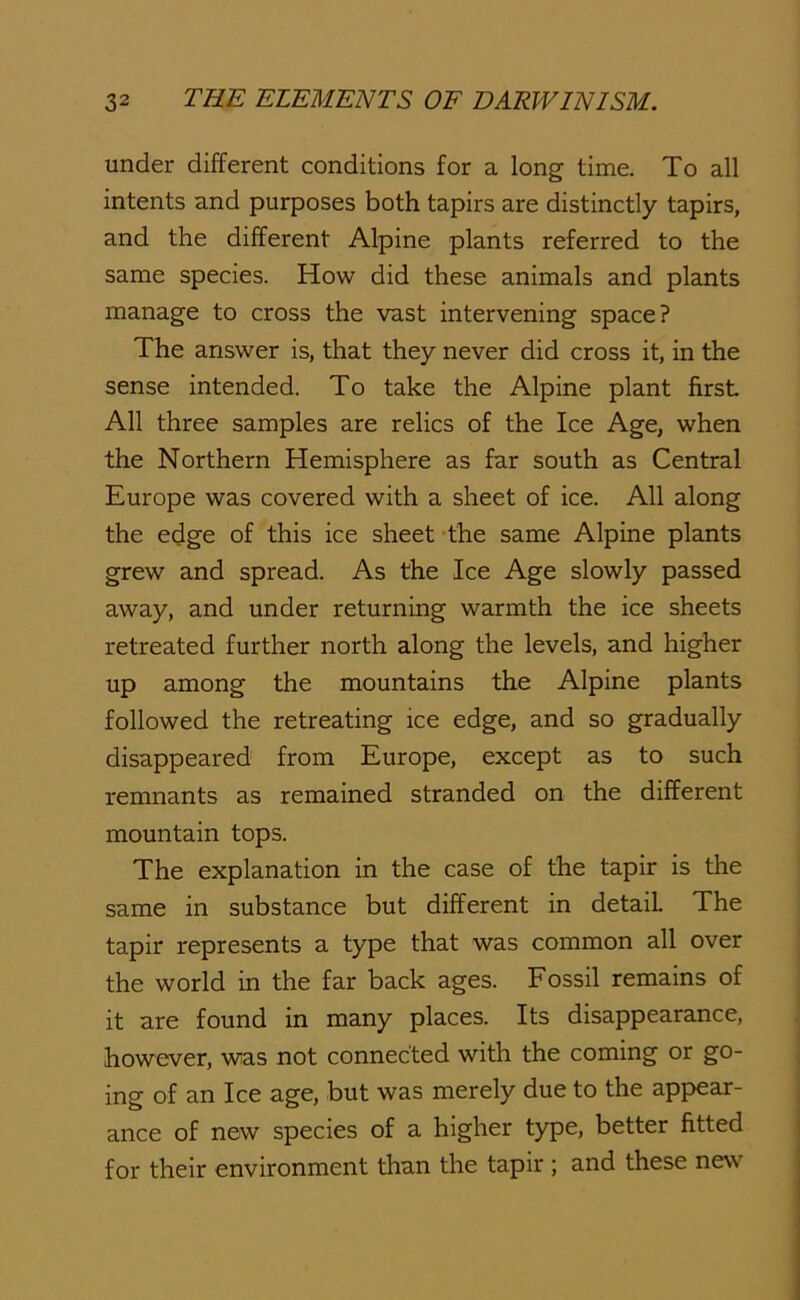 under different conditions for a long time. To all intents and purposes both tapirs are distinctly tapirs, and the different Alpine plants referred to the same species. How did these animals and plants manage to cross the vast intervening space? The answer is, that they never did cross it, in the sense intended. To take the Alpine plant first All three samples are relics of the Ice Age, when the Northern Hemisphere as far south as Central Europe was covered with a sheet of ice. All along the edge of this ice sheet the same Alpine plants grew and spread. As the Ice Age slowly passed away, and under returning warmth the ice sheets retreated further north along the levels, and higher up among the mountains the Alpine plants followed the retreating ice edge, and so gradually disappeared from Europe, except as to such remnants as remained stranded on the different mountain tops. The explanation in the case of the tapir is the same in substance but different in detail The tapir represents a type that was common all over the world in the far back ages. Fossil remains of it are found in many places. Its disappearance, however, was not connected with the coming or go- ing of an Ice age, but was merely due to the appear- ance of new species of a higher type, better fitted for their environment than the tapir ; and these new