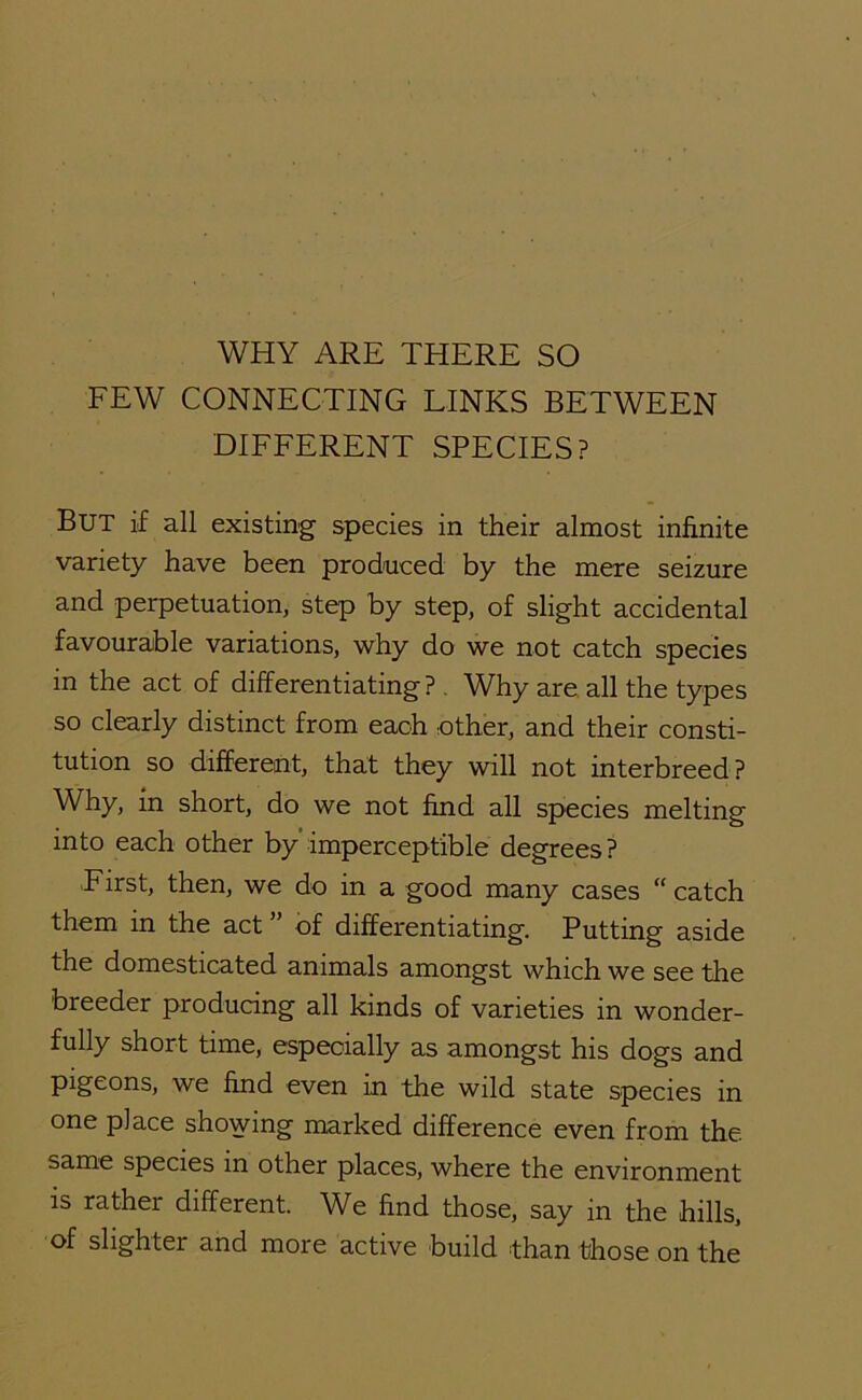 WHY ARE THERE SO FEW CONNECTING LINKS BETWEEN DIFFERENT SPECIES? But if all existing species in their almost infinite variety have been produced by the mere seizure and perpetuation, step by step, of slight accidental favourable variations, why do we not catch species in the act of differentiating? , Why are. all the types so clearly distinct from each nther, and their consti- tution so different, that they will not interbreed? Why, in short, do we not find all species melting into each other by’imperceptible degrees? First, then, we do in a good many cases “ catch them in the act of differentiating. Putting aside the domesticated animals amongst which we see the breeder producing all kinds of varieties in wonder- fully short time, especially as amongst his dogs and pigeons, we find even in the wild state species in one place showing marked difference even from the. same species in other places, where the environment is rather different. We find those, say in the hills, of slighter and more active build than those on the