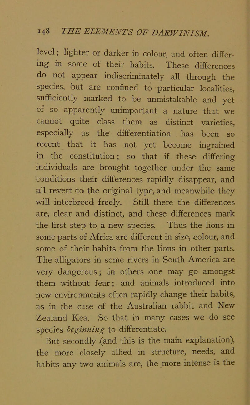 level; lighter or darker in colour, and often differ- ing in some of their habits. These differences do not appear indiscriminately all through the species, but are confined to particular localities, sufficiently marked to be unmistakable and yet of so apparently unimportant a nature that we cannot quite class them as distinct varieties, especially as the differentiation has been so recent that it has not yet become ingrained in the constitution; so that if these differing individuals are brought together under the same conditions their differences rapidly disappear, and all revert to the original type, and meanwhile they will interbreed freely. Still there the differences are, clear and distinct, and these differences mark the first step to a new species. Thus the lions in some parts of Africa are different in size, colour, and some of their habits from the lions in other parts. The alligators in some rivers in South America are very dangerous; in others one may go amongst them without fear; and animals introduced into riew environments often rapidly change their habits, as in the case of the Australian rabbit and New Zealand Kea. So that in many cases we do see species beginning to differentiate. But secondly (and this is the main explanation), the more closely allied in structure, needs, and habits any two animals are, the more intense is the