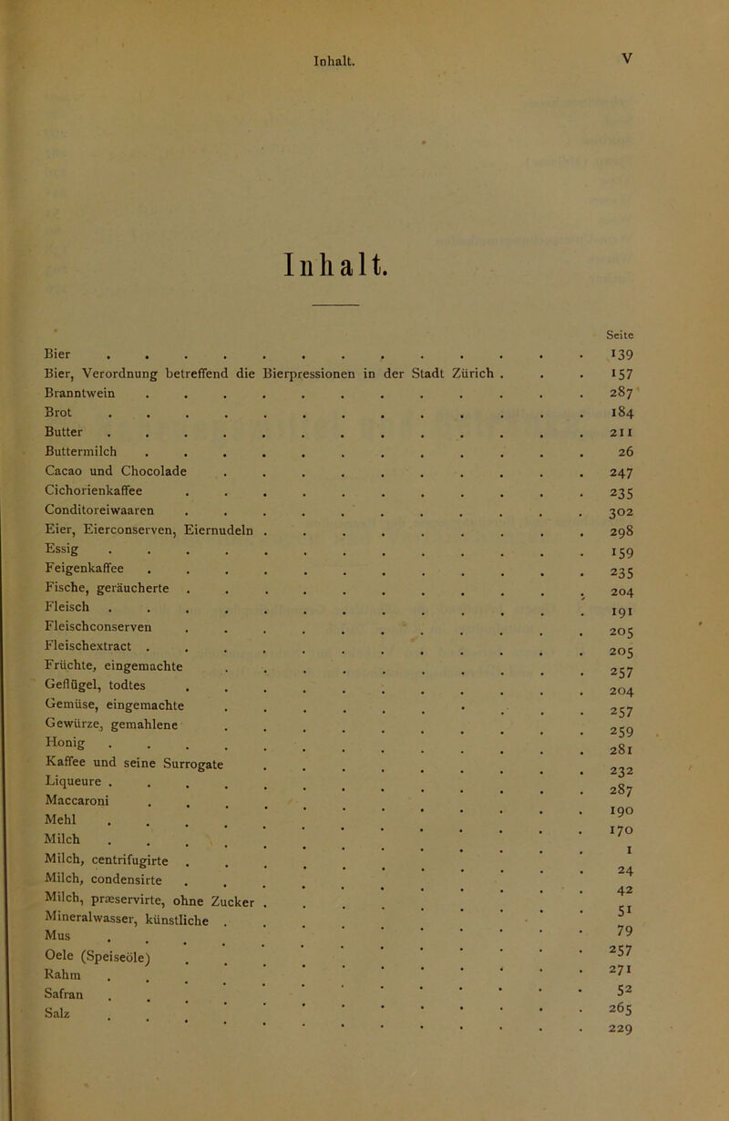 Inhalt. Bier Bier, Verordnung betreffend die Bierpressionen in der Stadt Zürich Branntwein Brot Butter Buttermilch Cacao und Chocolade Cichorienkaffee Conditoreiwaaren Eier, Eierconserven, Eiernudeln Essig Feigenkaffee Fische, geräucherte Fleisch Fleischconserven Fleischextract . Früchte, eingemachte Geflügel, todtes Gemüse, eingemachte Gewürze, gemahlene Honig Kaffee und seine Surrogate Liqueure . Maccaroni Mehl Milch . . . \ Milch, centrifugirte Milch, condensirte Milch, praeservirte, ohne Zucker Mineralwasser, künstliche Mus Oele (Speiseöle) Rahm Safran Salz Seite 139 157 287’ 184 21 I 26 247 235 302 298 159 235 204 I9I 205 205 257 204 257 259 281 232 287 190 170 I 24 42 51 79 257 271 52 265 229