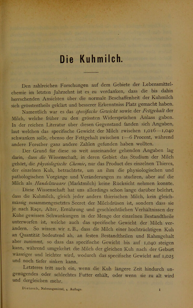 Die Kuhmilch. Den zahlreichen Forschungen auf dem Gebiete der Lebensmittel- chemie im letzten Jahrzehnt ist es zu verdanken, dass die bis dahin herrschenden Ansichten über die normale Beschaffenheit der Kuhmilch sich grösstentheils geklärt und besserer Erkenntniss Platz gemacht haben. Namentlich war es das specifische Gewicht sowie der Fettgehalt der Milch, welche früher zu den grössten Widersprüchen Anlass gaben. In der reichen Literatur über diesen Gegenstand fanden sich Angaben, laut welchen das specifische Gewicht der Milch zwischen i,Oi6—1,040 schwanken solle, ebenso der Fettgehalt zwischen i—6 Procent, während andere Forscher ganz andere Zahlen gefunden haben wollten. Der Grund für diese so weit auseinander gehenden Angaben lag darin, dass die Wissenschaft, in deren Gebiet das Studium der Milch gehört, die physiologische Chemie, nur das Product des einzelnen Thieres, der einzelnen Kuh, betrachtete, um an ihm die physiologischen und pathologischen Vorgänge und Veränderungen zu studiren, aber auf die Milch als Handelswaare (Marktmilch) keine Rücksicht nehmen konnte. Diese Wissenschaft hat uns allerdings schon lange darüber belehrt, dass die Kuhmilch, gleich jeder andern thierischen Milch, kein gleich- mässig zusammengesetztes Secret der Milchdrüsen ist, sondern dass sie je nach Rage, Alter, Ernährung und geschlechtlichen Verhältnissen der Kühe gewissen Schwankungen in der Menge der einzelnen Bestandtheile unterworfen ist, welche auch das specifische Gewicht der Milch ver- ändern. So wissen wir z. B., dass die Milch einer hochträchtigen Kuh an Quantität bedeutend ab, an festen Bestandtheilen und Rahmgehalt aber zunimmt, so dass das specifische Gevucht bis auf 1,040 steigen kann, während umgekehrt die Milch der gleichen Kuh nach der Geburt wässriger und leichter wird, wodurch das specifische Gewicht auf 1,025 und noch tiefer sinken kann. Letzteres tritt auch ein, wenn die Kuh längere Zeit hindurch un- genügendes oder schlechtes Futter erhält, oder wenn sie zu alt wird und dergleichen mehr. Dietzsch, Nahrungsmittel, 4. Auflage.