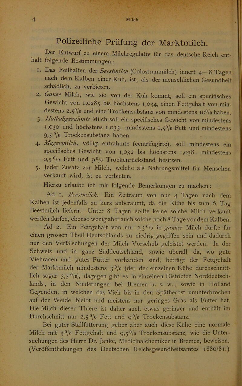 Polizeiliche Prüfung der Marktmilch. Der Entwurf zu einem Milchregulativ für das deutsche Reich ent- hält folgende Bestimmungen: 1. Das h eilhalten der Beestmilch {Colostrummilch) innert 4— 8 Tagen nach dem Kalben einer Kuh, ist, als der menschlichen Gesundheit schädlich, zu verbieten. 2. Ganze Milch, wie sie von der Kuh kommt, soll ein specifisches Gewicht von 1,0285 bis höchstens 1,034, einen Fettgehalt von min- destens 2,5°/o und eine Trockensubstanz von mindestens io*^/o haben. 3. Halb abgerahmte Milch soll ein specifisches Gewicht von mindestens 1,030 und höchstens 1,035, mindestens 1,50/0 Fett und mindestens 9,5 0/0 Trockensubstanz haben. 4. Magermilch., völlig entrahmte (centrifugirte), soll mindestens ein specifisches Gewicht von 1,032 bis höchstens 1,038, mindestens 0,50/0 Fett und 9O/0 Trockenrückstand besitzen. 5. Jeder Zusatz zur Milch, welche als Nahrungsmittel für Menschen verkauft wird, ist zu verbieten. Hierzu erlaube ich mir folgende Bemerkungen zu machen: Ad I. Beestmilch. Ein Zeitraum von nur 4 Tagen nach dem Kalben ist jedenfalls zu kurz anberaumt, da die Kühe bis zum 6. Tag Beestmilch liefern. Unter 8 Tagen sollte keine solche Milch verkauft werden dürfen, ebenso wenig aber auch solche noch 8 Tage vor dem Kalben. Ad-2. Ein Fettgehalt von nur 2,50/0 in ganzer Milch dürfte für einen grossen Theil Deutschlands zu niedrig gegriffen sein und dadurch nur den Verfälschungen der Milch Vorschub geleistet werden. In der Schweiz und in ganz Süddeutschland, sowie überall da, wo gute Viehracen und gutes Futter vorhanden sind, beträgt der Fettgehalt der Marktmilch mindestens 3 0/0 (der der einzelnen Kühe durchschnitt- lich sogar 3,5 °/o), dagegen gibt es in einzelnen Districten Norddeutsch- lands , in den Niederungen bei Bremen u. s. vv., sowie in Holland Gegenden, in welchen das Vieh bis in den Spätherbst ununterbrochen auf der Weide bleibt und meistens nur geringes Gras als Futter hat. Die Milch dieser Thiere ist daher auch etwas geringer und enthält im Durchschnitt nur 2,50/0 Fett und 9 0/0 Trockensubstanz. Bei guter Stallfütterung geben aber auch diese Kühe eine normale Milch mit 3 0/0 Fettgehalt und 9,50/0 Trockensubstanz, wie die Unter- suchungen des Herrn Dr. Janke, Medicinalchemiker in Bremen, beweisen. (Veröffentlichungen des Deutschen Reichsgesundheitsamtes 1880/81.)