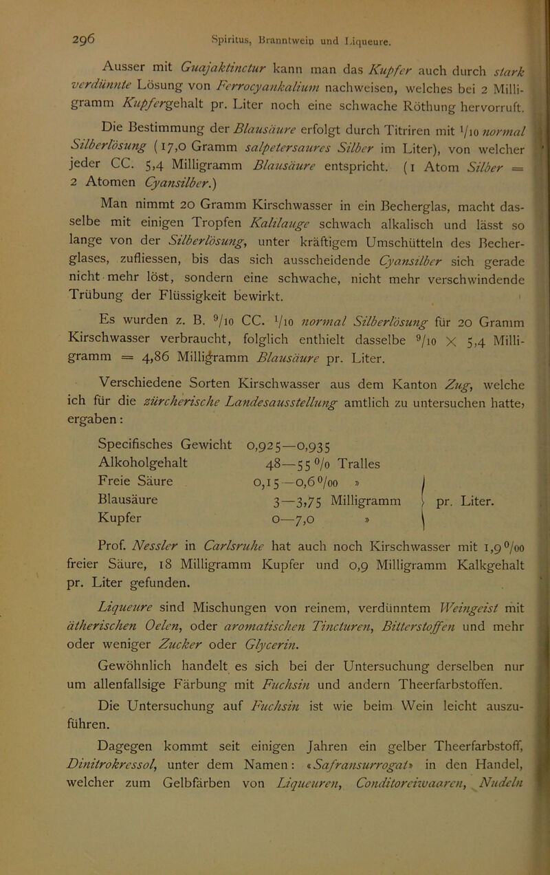 Ausser mit Gucijcikttnctuv l<cinn m3.n d^s Kupfey ciuch durch stcivk verdünnte Lösung von Fcrrocyankalium nachweisen, welches bei 2 Milli- gramm Kupfer^dh^Xt pr. Liter noch eine schwache Röthung hervorruft. Die Bestimmung der Blausäure erfolgt durch Titriren mit Vio normal Stlberlösung (i7>0 Gramm salpetcrsaures Silber im Liter), von welcher ‘ jeder CG. 5,4 Milligramm Blausäure entspricht, (i Atom Silber = 2 Atomen Cyansilber.') Man nimmt 20 Gramm Kirschwasser in ein Becherglas, macht das- selbe mit einigen Tropfen Kalilauge schwach alkalisch und lässt so lange von der Stlberlösung, unter kräftigem Umschütteln des Becher- glases, zufliessen, bis das sich ausscheidende Cyansilber sich gerade nicht mehr löst, sondern eine schwache, nicht mehr verschwindende Trübung der Flüssigkeit bewirkt. Es wurden z, B. 9/io CG. Vio normal Silberlösung für 20 Gramm Kirschwasser verbraucht, folglich enthielt dasselbe ®/io X 5,4 Milli- gramm = 4>86 Milligramm Blausäure pr. Liter. Verschiedene Sorten Kirschwasser aus dem Kanton Zug, welche ich für die zürcherische Landesausstellung amtlich zu untersuchen hatte» ergaben: Specifisches Gewicht Alkoholgehalt Freie Säure Blausäure Kupfer 0,925—0,935 48—55°/o Tralles 0,15—0,60/00 » 3—3,75 Milligramm o—7,0 s \ pr. Liter. i ' i 4 Prof. Nessler in Carlsruhe hat auch noch Kirschwasser mit 1,90/00 freier Säure, 18 Milligramm Kupfer und 0,9 Milligramm Kalkgehalt pr. Liter gefunden. Liqueure sind Mischungen von reinem, verdünntem Weingeist rhit ätherischen Oelen, oder aromatischen Tincturen, Bitterstoffen und mehr oder weniger Zucker oder Glycerin. Gewöhnlich handelt es sich bei der Untersuchung derselben nur um allenfallsige Färbung mit Fuchsin und andern Theerfarbstofifen. Die Untersuchung auf Fuchsin ist vvie beim Wein leicht auszu- führen. Dagegen kommt seit einigen Jahren ein gelber TheerfarbstoflT, Dinitrokressol, unter dem Namen: <iSafransurrogatt in den Handel, welcher zum Gelbfärben von Liqueuren, Conditorenvaaren, Nudeln I ^ ■ i