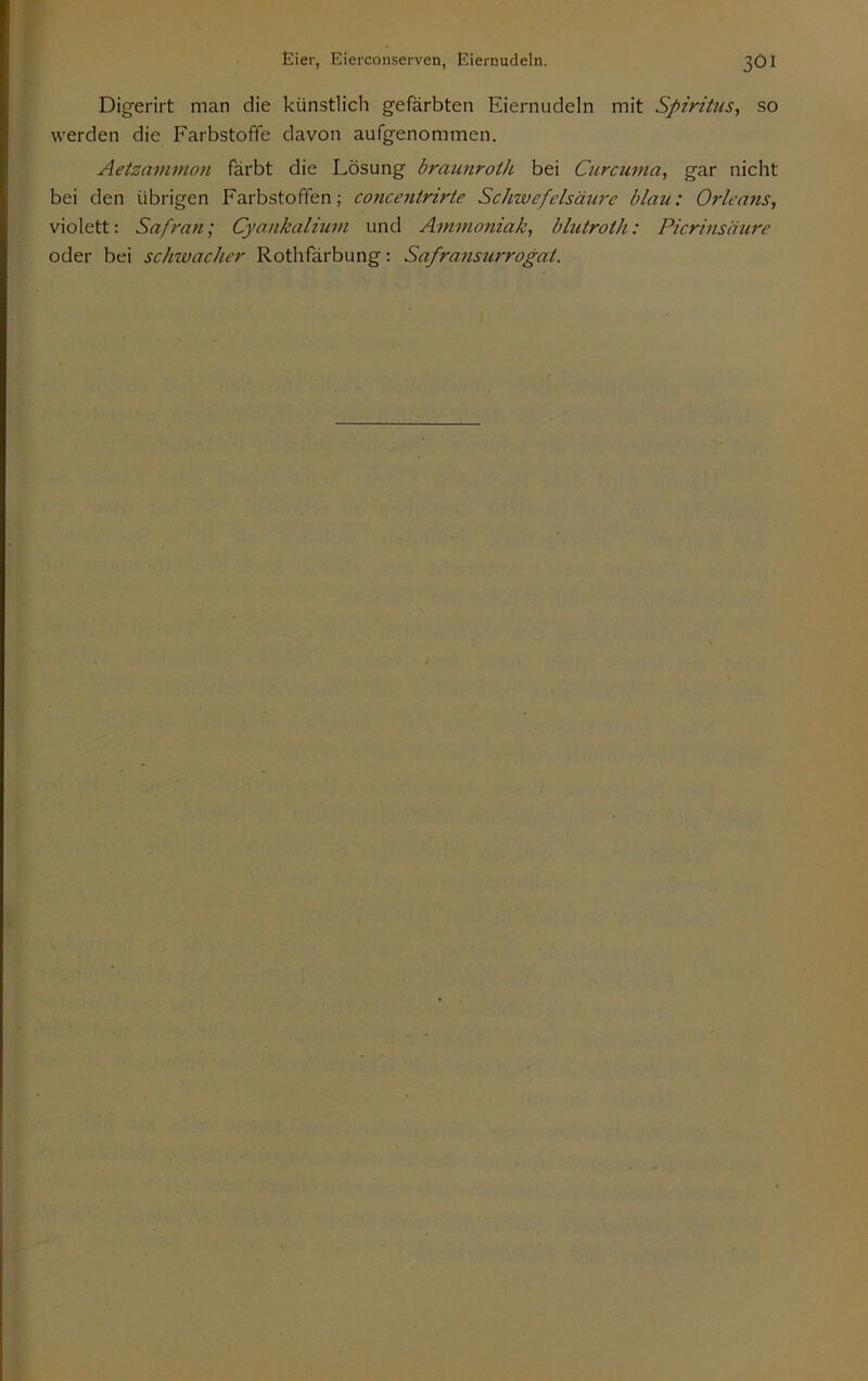 Digerirt man die künstlich gefärbten Eiernudeln mit Spiritus^ so werden die FarbstofTe davon aufgenommen. Aetzammon färbt die Lösung braunroth bei Curcuma, gar nicht bei den übrigen Farbstoffen; concentririe Schwefelsäure blau: Orleans, violett: Safran; Cyankaliuvi und Ammoniak, blutroth: Picrinsätire oder bei schivacher Rothfärbung: Safransurrogat.