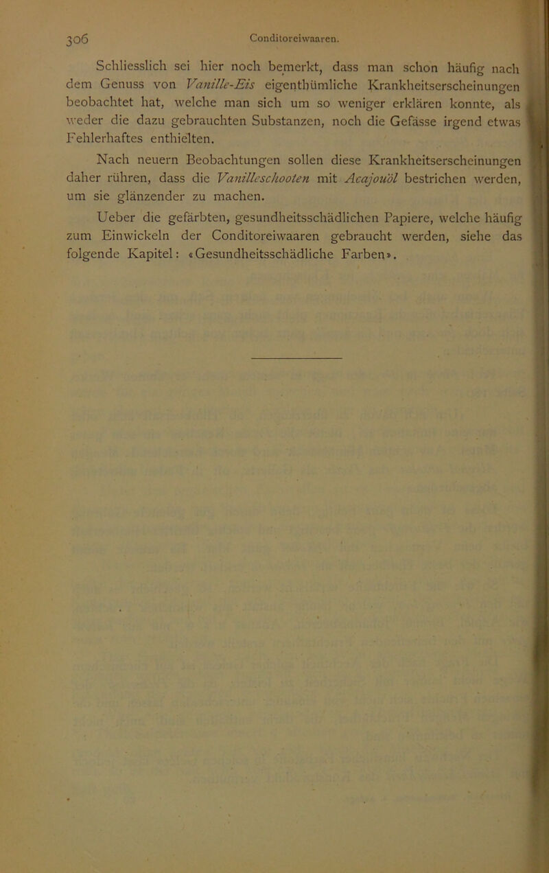 Schliesslich sei hier noch bemerkt, dass man schon häufig nach Il ij dem Genuss von Vanille-Eis eigenthümliche Krankheitserscheinungen W beobachtet hat, welche man sich um so weniger erklären konnte, als weder die dazu gebrauchten Substanzen, noch die Gefässe irgend etwas \ Fehlerhaftes enthielten. 1 Nach neuern Beobachtungen sollen diese Krankheitserscheinungen daher rühren, dass die Vanilleschooten mit Acajou'dl bestrichen werden, ■ i um sie glänzender zu machen. \ Ueber die gefärbten, gesundheitsschädlichen Papiere, welche häufig \ zum Einwickeln der Conditoreiwaaren gebraucht werden, siehe das folgende Kapitel: «Gesundheitsschädliche Farben».