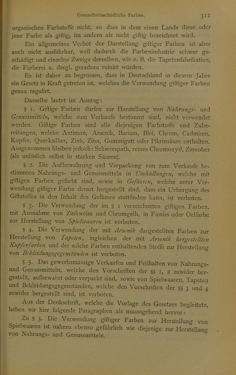 organischen Farbstoffe nicht, so dass in dem einen Lande diese oder jene Farbe als giftig, im andern als nicht giftig bezeichnet wird. Ein allgemeines Verbot der Darstellung giftiger Farben ist aber auch nicht ausführbar, weil dadurch die Farbenindustrie schw'er ge- schädigt und einzelne Zweige derselben, wie z. B. die Tapetenfabrikation, die Färberei u. dergl. geradezu ruinirt würden. Es ist daher zu begrüssen,, dass in Deutschland in diesem Jahre ein Gesetz in Kraft getreten ist, welches die Verwendung giftiger Farben genau regulirt. Dasselbe lautet im Auszug: § I. Giftige Farben dürfen zur Herstellung von Nahrungs- und Gcnussinittcln, welche zum Verkaufe bestimmt sind, nicht verwendet werden. Giftige P'arben sind alle diejenigen Farbstoffe und Zube- reitungen, welche Antimon, Arsenik, Barium, Blei, Chrom, Cadmium, Kupfer, Quecksilber, Zink, Zinn, Gummigutt oder Pikrinsäure enthalten. Ausgenommen bleiben jedoch: Schwerspath, reines Chromoxyd, Zinnober (als unlöslich selbst in starken Säuren). § 2. Die Aufbewahrung und Verpackung von zum Verkaufe be- stimmten Nahrungs- und Genussmitteln in Umhüllungen, welche mit giftigen Farben gefärbt sind, sowie in Gefässen, welche unter Ver- wendung giftiger Farbe derart hergestellt sind, dass ein Uebergang des Giftstoffes in den Inhalt des Gefässes stattfinden kann, ist verboten. § 3. Die Verwendung der im § i verzeichneten giftigen Farben, mit Ausnahme von Zinkweiss und Chromgelb, in Firniss oder Oelfarbe zur Herstellung von Spiclwaaren ist verboten. § 4. Die Verwendung der mit Arsenik dargestellten Farben zur Herstellung von Tapeten, ingleichen der mit Arsenik hergestellten Kupferfarben und der solche P'arben enthaltenden Stoffe zur Herstellung von Bekleidungsgegenständen ist verboten. § S. Das gewerbsmässige Verkaufen und Feilhalten von Nahrungs- und Genussmitteln, welche den Vorschriften der §§1,2 zuwider her- gestellt, aufbewahrt oder verpackt sind, sowie von Spielwaaren, Tapeten und Bekleidungsgegenständen, welche den Vorschriften der §§ 3 und 4 zuwider hergestellt sind, ist verboten. Aus der Denkschrift, welche die Vorlage des Gesetzes begleitete, heben wir hier folgende Paragraphen als maassgebend hervor: Zu § 3. Die Verwendung giftiger Farben zur Herstellung von Spielwaaren ist nahezu ebenso gefährlich wie diejenige zur Herstellung von Nahrungs- und Genussmitteln.