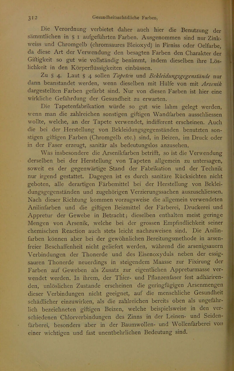 Die Verordnung verbietet daher auch hier die Benutzung der sämmtlichen in § i aufgeführten Farben. Ausgenommen sind nur Zink- weiss und Chromgelb (chromsaures Bleioxyd) in Firniss oder Oelfarbe, da diese Art der Verwendung den besagten Farben den Charakter der Giftigkeit so gut wie vollständig benimmt, indem dieselben ihre Lös- lichkeit in den Körperflüssigkeiten einbüssen. Zu § 4. Laut § 4 sollen Tapeten und Bekleidungsgegensiände nur dann beanstandet werden, wenn dieselben mit Hülfe von mit Arsenik dargestellten Farben gefärbt sind. Nur von diesen Farben ist hier eine wirkliche Gefährdung der Gesundheit zu erwarten. Die Tapetenfabrikation würde so gut wie lahm gelegt werden, wenn man die zahlreichen sonstigen giftigen Wandfarben ausschliessen wollte, welche, an der Tapete verwendet, indififerent erscheinen. Auch die bei der Herstellung von Bekleidungsgegenständen benutzten son- stigen giftigen Farben (Chromgelb etc.) sind, in Beizen, im Druck oder in der Faser erzeugt, sanitär als bedeutungslos anzusehen. Was insbesondere die Arsenikfarben betrifft, so ist die Verwendung derselben bei der Herstellung von Tapeten allgemein zu untersagen, soweit es der gegenwärtige Stand der Fabrikation und der Technik nur irgend gestattet. Dagegen ist es durch sanitäre Rücksichten nicht geboten, alle derartigen Färbemittel bei der Herstellung von Beklei- dungsgegenständen und zugehörigen Verzierungssachen auszuschliessen. Nach dieser Richtung kommen vorzugsweise die allgemein verwendeten Anilinfarben und die giftigen Beizmittel der Färberei, Druckerei und Appretur der Gewebe in Betracht; dieselben enthalten meist geringe Mengen von Arsenik, welche bei der grossen Empfindlichkeit seiner chemischen Reaction auch stets leicht nachzuweisen sind. Die Anilin- farben können aber bei der gewöhnlichen Bereitungsmethode in arsen- freier Beschaffenheit nicht geliefert werden, während die arsenigsauern Verbindungen der Thonerde und des Eisenoxyduls neben der essig- sauren Thonerde neuerdings in steigendem Maasse zur Fixirung der Farben auf Geweben als Zusatz zur eigentlichen Appreturmasse ver- wendet werden. In ihrem, der Thier- und Pflanzenfaser fest adhäriren- den, unlöslichen Zustande erscheinen die geringfügigen Arsenmengen dieser Verbindungen nicht geeignet, auf die menschliche Gesundheit schädlicher einzüwirken, als die zahlreichen bereits oben als ungefähr- lich bezeichneten giftigen Beizen, welche beispielsweise in den ver- schiedenen Chlorverbindungen des Zinns in der Leinen- und Seiden- färberei, besonders aber in der Baumwollen- und Wollenfärberei von einer wichtigen und fast unentbehrlichen Bedeutung sind.