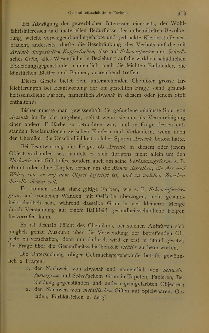 Bei Abwägung der gewerblichen Interessen einerseits, der Wohl- fahrtsinteressen und materiellen Bedürfnisse der unbemittelten Bevölke- rung, welche vorwiegend anilingefärbte und gedruckte Kleiderstoffe ver- braucht, anderseits, dürfte die Beschränkung des Verbots auf die mit Arsefiik dargesiellten Knpferfarberii also auf Schweinfurier und Scheel’- sches Grün, alles Wesentliche in Beziehung auf die wirklich schädlichen Bekleidungsgegenstände, namentlich auch die leichten Ballkleider, die künstlichen Blätter und Blumen, ausreichend treffen. Dieses Gesetz bietet dem untersuchenden Chemiker grosse Er- leichterungen bei Beantwortung der oft gestellten Frage «sind gesund- heitsschädliche Farben, namentlich Arsenik in diesem oder jenem Stoff enthalten ?» Bisher musste man gewissenhaft die gefundene minimste Spur von Arsenik im Bericht angeben, selbst wenn sie nur als Verunreinigung einer andern Erdfarbe zu betrachten war, und in Folge dessen ent- standen Reclamationen zwischen Käufern und Verkäufern, wenn auch der Chemiker die Unschädlichkeit solcher Spuren Arsenik betont hatte. Bei Beantwortung der Frage, ob Arsenik in diesem oder jenem Object vorhanden sei, handelt es sich übrigens nicht allein um den Nachweis des Giftstoffes, sondern auch um seine Verbindungsfonn, z. B. ob mit oder ohne Kupfer, ferner um die Menge desselben, die Art und Weise, wie er auf dem Object befestigt ist, und zu welcJmi Zwecken dasselbe dienen soll. Es können selbst stark giftige Farben, wie z. B. Schweinfurter- grün, auf trockenen Wänden mit Oelfarbe überzogen, nicht gesund- heitsschädlich sein, während dasselbe Grün in viel kleinerer Menge durch Verstaubung auf einem Ballkleid gesundheitsschädliche Folgen hervorrufen kann. Es ist deshalb Pflicht des Chemikers, bei solchen Aufträgen sich möglich genau Auskunft über die Verwendung der betreffenden Ob- jecte zu verschaffen, denn nur dadurch wird er erst in Stand gesetzt, die Frage über die Gesundheitsschädlichkeit richtig zu beantworten. Die Untersuchung obiger Gebrauchsgegenstände betrifft gewöhn- lich 2 Fragen: 1. den Nachweis von Arsenik und namentlich von Schwein- fiirtergrün und ScheeHc\\^va Grün in Tapeten, Papieren, Be- kleidungsgegenständen und andern grüngefärbten Objecten; 2. den Nachweis von metallischen Giften auf Spielwaaren, Ob- laden, Farbkästchen u. dergl.