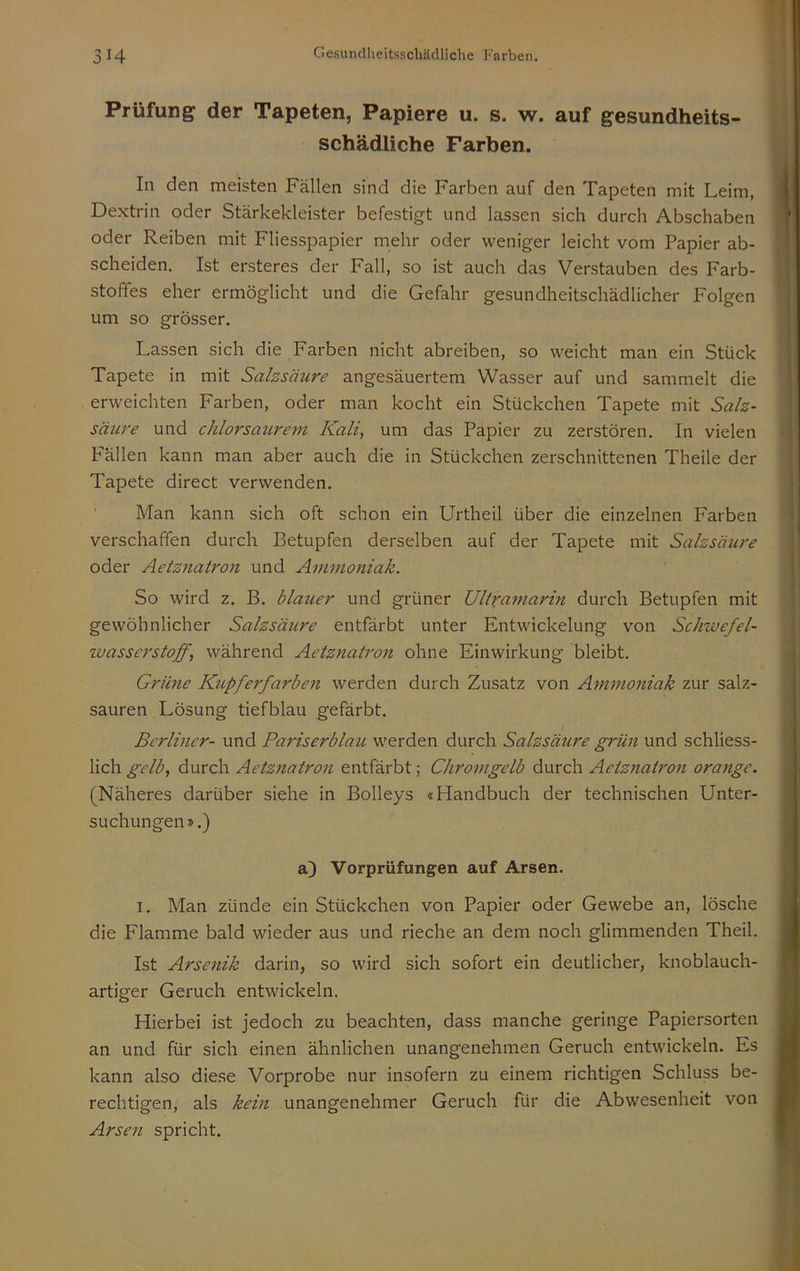 Prüfung der Tapeten, Papiere u. s. w. auf gesundheits- schädliche Farben. In den meisten Fällen sind die Farben auf den Tapeten mit Leim, Dextrin oder Stärkekleister befestigt und lassen sich durch Abschaben oder Reiben mit Fliesspapier mehr oder weniger leicht vom Papier ab- scheiden. Ist ersteres der Fall, so ist auch das Verstauben des Farb- stoffes eher ermöglicht und die Gefahr gesundheitschädlicher Folgen um so grösser. Lassen sich die Farben nicht abreiben, so weicht man ein Stück Tapete in mit Salzsäure angesäuertem Wasser auf und sammelt die erweichten Farben, oder man kocht ein Stückchen Tapete mit Salz- säure und chlorsaurem Kali, um das Papier zu zerstören. In vielen P'ällen kann man aber auch die in Stückchen zerschnittenen Theile der Tapete direct verwenden. Man kann sich oft schon ein Urtheil über die einzelnen Farben verschaffen durch Betupfen derselben auf der Tapete mit Salzsäure oder Aetznatron und Ammoniak. So wird z. B. blauer und grüner Ultramarm durch Betupfen mit gewöhnlicher Salzsäure entfärbt unter Entwickelung von Schwefel- wasserstoff, während Aetznatron ohne Einwirkung bleibt. Grüne Kupferfarben werden durch Zusatz von Ammoniak zur salz- sauren Lösung tiefblau gefärbt. Berliner- und Pariserblau werden durch Salzsäure grün und schliess- lich gelb, durch Aetznatron entfärbt; Chromgelb durch Aetznatron orange. (Näheres darüber siehe in Bolleys «Handbuch der technischen Unter- suchungen».) a) Vorprüfungen auf Arsen. I. Man zünde ein Stückchen von Papier oder Gewebe an, lösche die Flamme bald wieder aus und rieche an dem noch glimmenden Theil. Ist Arsenik darin, so wird sich sofort ein deutlicher, knoblauch- artiger Geruch entwickeln. Hierbei ist jedoch zu beachten, dass manche geringe Papiersorten an und für sich einen ähnlichen unangenehmen Geruch entwickeln. Es kann also diese Vorprobe nur insofern zu einem richtigen Schluss be- rechtigen, als kein unangenehmer Geruch für die Abwesenheit von Arsen spricht.
