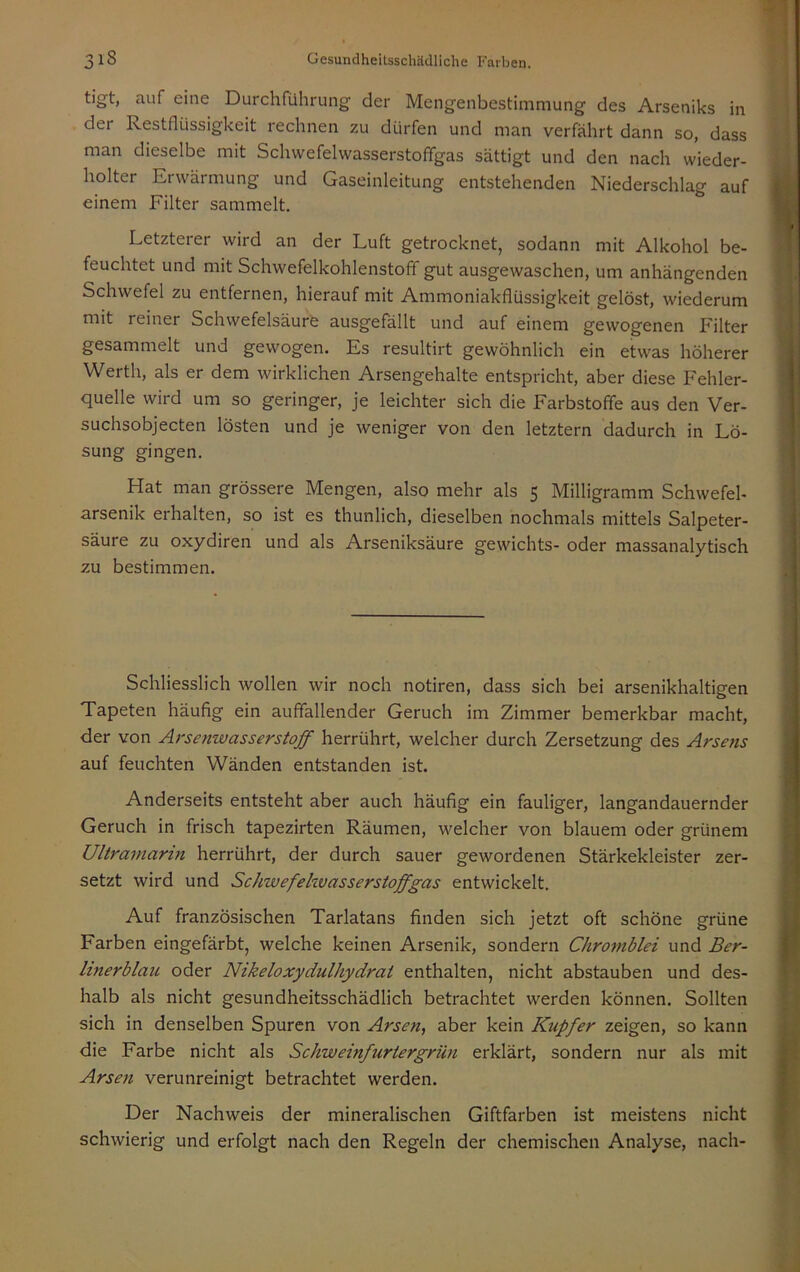 tigt, auf eine Durchführung der Mengenbestimmung des Arseniks in dei Restflüssigkeit rechnen zu dürfen und man verfährt dann so, dass man dieselbe mit Schwefelwasserstoffgas sättigt und den nach wieder- holter Erwärmung und Gaseinleitung entstehenden Niederschlag auf einem Filter sammelt. Letzterer wird an der Luft getrocknet, sodann mit Alkohol be- feuchtet und mit Schwefelkohlenstoff gut ausgewaschen, um anhängenden Schwefel zu entfernen, hierauf mit Ammoniakflüssigkeit gelöst, wiederum mit reiner Schwefelsäure ausgefällt und auf einem gewogenen Filter gesammelt und gewogen. Es resultirt gewöhnlich ein etwas höherer Werth, als er dem wirklichen Arsengehalte entspricht, aber diese Fehler- quelle wird um so geringer, je leichter sich die Farbstoffe aus den Ver- suchsobjecten lösten und je weniger von den letztem dadurch in Lö- sung gingen. Hat man grössere Mengen, also mehr als 5 Milligramm Schwefel- arsenik erhalten, so ist es thunlich, dieselben nochmals mittels Salpeter- säure zu oxydiren und als Arseniksäure gewichts- oder massanalytisch zu bestimmen. Schliesslich wollen wir noch notiren, dass sich bei arsenikhaltigen Tapeten häufig ein auffallender Geruch im Zimmer bemerkbar macht, der von Arsenwasserstoff herrührt, welcher durch Zersetzung des Arsens auf feuchten Wänden entstanden ist. Anderseits entsteht aber auch häufig ein fauliger, langandauernder Geruch in frisch tapezirten Räumen, welcher von blauem oder grünem Ultramarin herrührt, der durch sauer gewordenen Stärkekleister zer- setzt wird und Schwefehvasserstoffgas entwickelt. Auf französischen Tarlatans finden sich jetzt oft schöne grüne Farben eingefärbt, welche keinen Arsenik, sondern Chromblei und Ber- linerblau oder Nikeloxydulhydrai enthalten, nicht abstauben und des- halb als nicht gesundheitsschädlich betrachtet werden können. Sollten sich in denselben Spuren von Arsen, aber kein Kupfer zeigen, so kann die Farbe nicht als Schweinfurtergrün erklärt, sondern nur als mit Arsen verunreinigt betrachtet werden. Der Nachweis der mineralischen Giftfarben ist meistens nicht schwierig und erfolgt nach den Regeln der chemischen Analyse, nach-