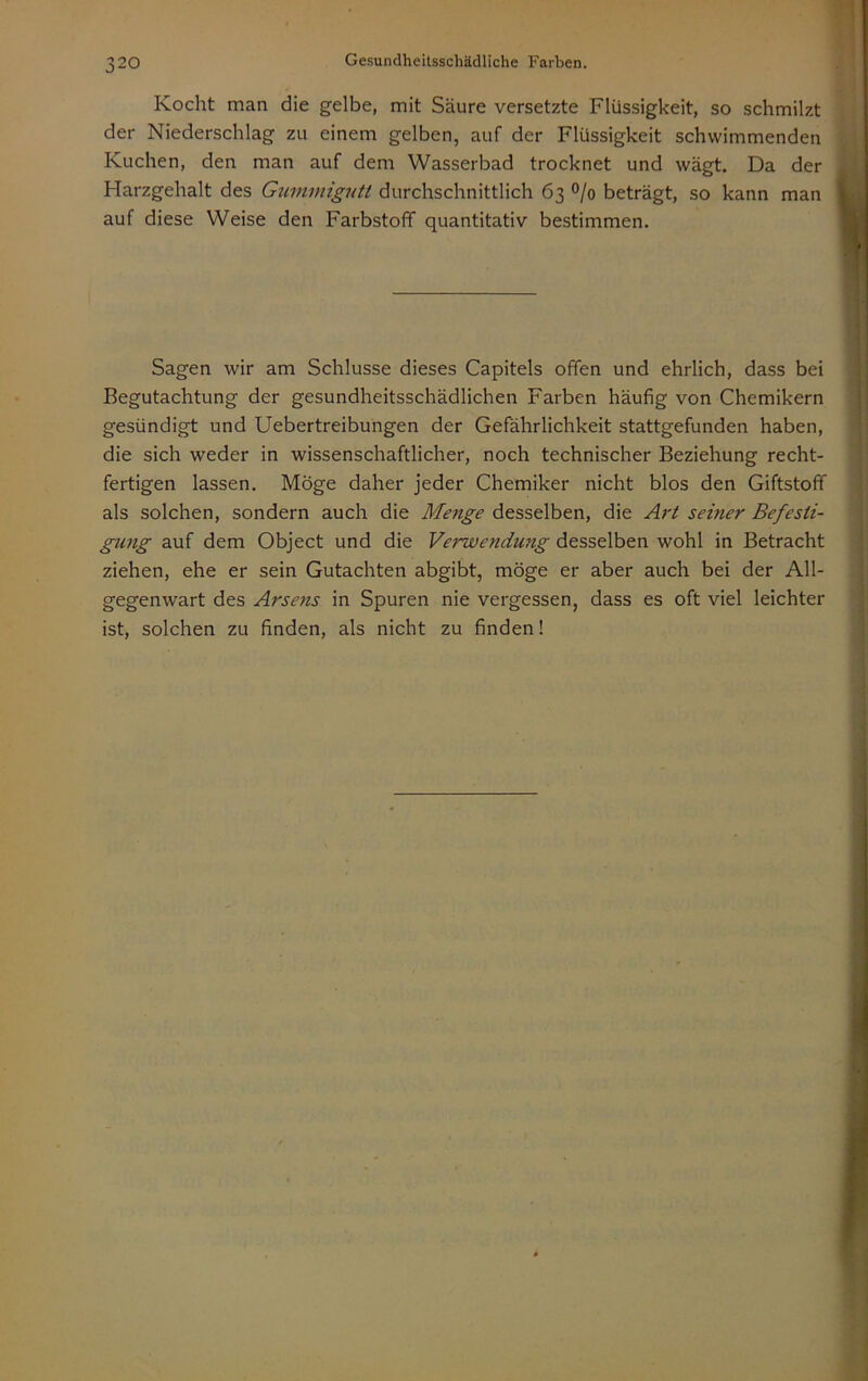 Kocht man die gelbe, mit Säure versetzte Flüssigkeit, so schmilzt ; der Niederschlag zu einem gelben, auf der Flüssigkeit schwimmenden ' ■ i Kuchen, den man auf dem Wasserbad trocknet und wägt. Da der iüi Harzgehalt des durchschnittlich 63 °/o beträgt, so kann man P ' auf diese Weise den Farbstoff quantitativ bestimmen. | I i Sagen wir am Schlüsse dieses Capitels offen und ehrlich, dass bei Begutachtung der gesundheitsschädlichen Farben häufig von Chemikern j gesündigt und Uebertreibungen der Gefährlichkeit stattgefunden haben, || die sich weder in wissenschaftlicher, noch technischer Beziehung recht- | fertigen lassen. Möge daher jeder Chemiker nicht blos den Giftstoff | als solchen, sondern auch die Menge desselben, die Art seiner Befesii- ^ gung auf dem Object und die Verwendung desselben wohl in Betracht ziehen, ehe er sein Gutachten abgibt, möge er aber auch bei der All- gegenwart des Arsens in Spuren nie vergessen, dass es oft viel leichter ist, solchen zu finden, als nicht zu finden!