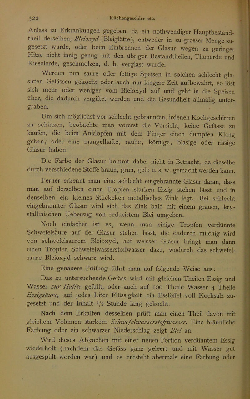 Anlass zu Erkrankungen gegeben, da ein nothwendiger Hauptbestand- theil derselben, Bleioxyd (Bleiglätte), entweder in zu grosser Menge zu- gesetzt wurde, oder beim Einbrennen der Glasur wegen zu geringer Hitze nicht innig genug mit den übrigen Bestandtheilen, Thonerde und Kieselerde, geschmolzen, d. h. verglast wurde. Werden nun saure oder fettige Speisen in solchen schlecht gla- sirtcn Gefässen gekocht oder auch nur längere Zeit aufbewahrt, so löst sich mehr oder weniger vom Bleioxyd auf und geht in die Speisen über, die dadurch vergiftet werden und die Gesundheit allmälig unter- graben. Um sich möglichst vor schlecht gebrannten, irdenen Kochgeschirren zu schützen, beobachte man vorerst die Vorsicht, keine Gefässe zu kaufen, die beim Anklopfen mit dem Finger einen dumpfen Klang geben, oder eine mangelhafte, rauhe, körnige, blasige oder rissige Glasur haben. Die Farbe der Glasur kommt dabei nicht in Betracht, da dieselbe durch verschiedene Stoffe braun, grün, gelb u. s. w. gemacht werden kann. Ferner erkennt man eine schlecht eingebrannte Glasur daran, dass man auf derselben einen Tropfen starken Essig stehen lässt und in denselben ein kleines Stückcken metallisches Zink legt. Bei schlecht eingebrannter Glasur wird sich das Zink bald mit einem grauen, kry- stallinischen Ueberzug von reducirtem Blei umgeben. Noch einfacher ist es, wenn man einige Tropfen verdünnte Schwefelsäure auf der Glasur stehen lässt, die dadurch milchig wird von schwefelsaurem Bleioxyd, auf weisser Glasur bringt man dann einen Tropfen Schwefelwasserstoffwasser dazu, wodurch das schwefel- saure Bleioxyd schwarz wird. Eine genauere Prüfung führt man auf folgende Weise aus: Das zu untersuchende Gefäss wird mit gleichen Theilen Essig und Wasser zur Hälfte gefüllt, oder auch auf loo Theile Wasser 4 Theile Essigsäiire, auf jedes Liter Flüssigkeit ein Esslöffel voll Kochsalz zu- gesetzt und der Inhalt 1/2 Stunde lang gekocht. Nach dem Erkalten desselben prüft man einen Theil davon mit gleichem Volumen starkem Schwefelwasserstoffwasser. Eine bräunliche Färbung oder ein schwarzer Niederschlag zeigt Blei an. Wird dieses Abkochen mit einer neuen Portion verdünntem Essig wiederholt (nachdem das Gefäss ganz geleert und mit Wasser gut ausgespült worden war) und es entsteht abermals eine Färbung oder