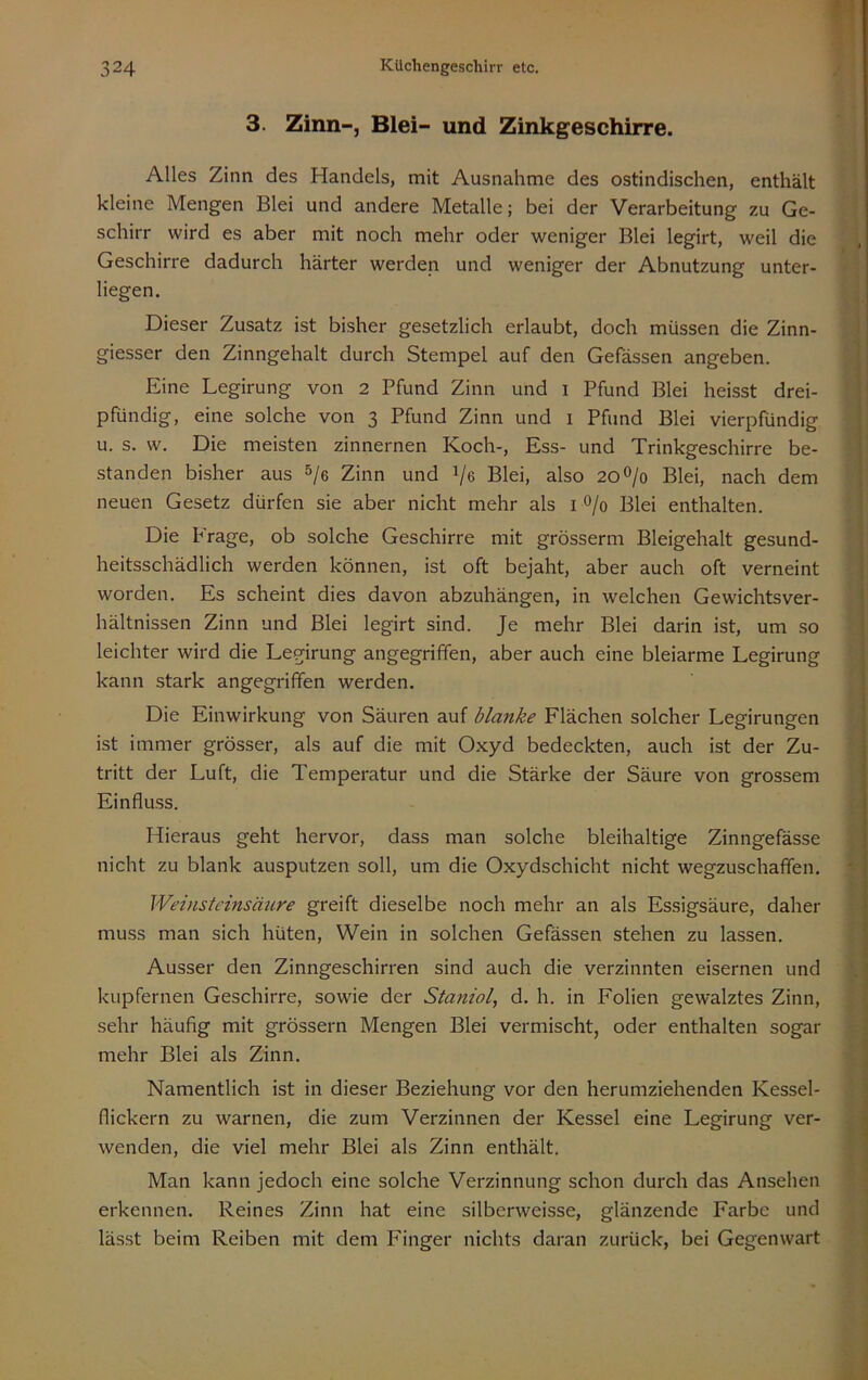 3. Zinn-, Blei- und Zinkgeschirre. Alles Zinn des Handels, mit Ausnahme des ostindischen, enthält kleine Mengen Blei und andere Metalle; bei der Verarbeitung zu Ge- schirr wird es aber mit noch mehr oder weniger Blei legirt, weil die Geschirre dadurch härter werden und weniger der Abnutzung unter- liegen. Dieser Zusatz ist bisher gesetzlich erlaubt, doch müssen die Zinn- giesser den Zinngehalt durch Stempel auf den Gefässen angeben. Eine Legirung von 2 Pfund Zinn und i Pfund Blei heisst drei- pfündig, eine solche von 3 Pfund Zinn und i Pfund Blei vierpfündig u. s. w. Die meisten zinnernen Koch-, Ess- und Trinkgeschirre be- standen bisher aus 5/e Zinn und Ve Blei, also 20^/0 Blei, nach dem neuen Gesetz dürfen sie aber nicht mehr als i 0/0 Blei enthalten. Die Frage, ob solche Geschirre mit grösserm Bleigehalt gesund- heitsschädlich werden können, ist oft bejaht, aber auch oft verneint worden. Es scheint dies davon abzuhängen, in welchen Gewichtsver- hältnissen Zinn und Blei legirt sind. Je mehr Blei darin ist, um so leichter wird die Legirung angegriffen, aber auch eine bleiarme Legirung kann stark angegriffen werden. Die Einwirkung von Säuren auf blanke Flächen solcher Legirungen ist immer grösser, als auf die mit Oxyd bedeckten, auch ist der Zu- tritt der Luft, die Temperatur und die Stärke der Säure von grossem Einfluss. Hieraus geht hervor, dass man solche bleihaltige Zinngefässe nicht zu blank ausputzen soll, um die Oxydschicht nicht wegzuschaffen. Weinsteinsäure greift dieselbe noch mehr an als Essigsäure, daher muss man sich hüten, Wein in solchen Gefässen stehen zu lassen. Ausser den Zinngeschirren sind auch die verzinnten eisernen und kupfernen Geschirre, sowie der Staniol, d. h. in Folien gewalztes Zinn, sehr häufig mit grössern Mengen Blei vermischt, oder enthalten sogar mehr Blei als Zinn. Namentlich ist in dieser Beziehung vor den herumziehenden Kessel- flickern zu warnen, die zum Verzinnen der Kessel eine Legirung ver- wenden, die viel mehr Blei als Zinn enthält. Man kann jedoch eine solche Verzinnung schon durch das Ansehen erkennen. Reines Zinn hat eine silberweisse, glänzende Farbe und lässt beim Reiben mit dem Finger nichts daran zurück, bei Gegenwart