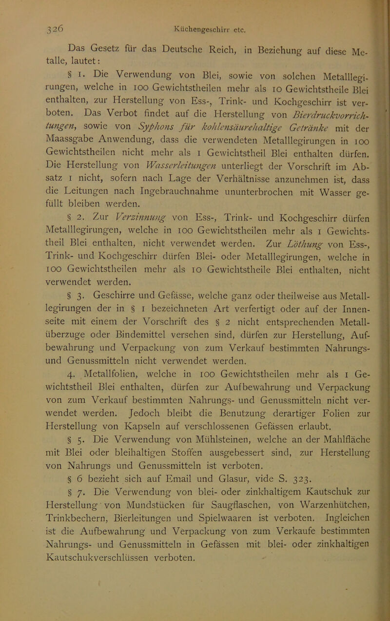 Das Gesetz für das Deutsche Reich, in Beziehung auf diese Me- talle, lautet: § I. Die Verwendung von Blei, sowie von solchen Metalllegi- rungen, welche in 100 Gewichtstheilen mehr als 10 Gewichtstheile Blei enthalten, zur Herstellung von Ess-, Trink- und Kochgeschirr ist ver- boten. Das Verbot findet auf die Herstellung von HievdYuckvoyvich- tungen, sowie von Syphons für kohlcnsäurehaltige Getränke mit der Maassgabe Anwendung, dass die verwendeten Metalllegirungen in 100 Gewichtstheilen nicht mehr als i Gewichtstheil Blei enthalten dürfen. Die Herstellung von Wasserleitungen unterliegt der Vorschrift im Ab- satz I nicht, sofern nach Lage der Verhältnisse anzunehmen ist, dass die Leitungen nach Ingebrauchnahme ununterbrochen mit Wasser ge- füllt bleiben werden. § 2. Zur Verminung von Ess-, Trink- und Kochgeschirr dürfen Metalllegirungen, welche in 100 Gewichtstheilen mehr als i Gewichts- theil Blei enthalten, nicht verwendet werden. Zur L'öthung von Ess-, Trink- und Kochgeschirr dürfen Blei- oder Metalllegirungen, welche in 100 Gewichtstheilen mehr als 10 Gewichtstheile Blei enthalten, nicht verwendet werden. § 3. Geschirre und Gefässe, welche ganz oder theilweise aus Metall- legirungen der in § i bezeichneten Art verfertigt oder auf der Innen- seite mit einem der Vorschrift des § 2 nicht entsprechenden Metall- überzüge oder Bindemittel versehen sind, dürfen zur Herstellung, Auf- bewahrung und Verpackung von zum Verkauf bestimmten Nahrungs- und Genussmitteln nicht verwendet werden. 4. Metallfolien, welche in 100 Gewichtstheilen mehr als i Ge- wichtstheil Blei enthalten, dürfen zur Aufbewahrung und Verpackung von zum Verkauf bestimmten Nahrungs- und Genussmitteln nicht ver- wendet werden. Jedoch bleibt die Benutzung derartiger Folien zur Herstellung von Kapseln auf verschlossenen Gefässen erlaubt. § 5. Die Verwendung von Mühlsteinen, welche an der Mahlfläche mit Blei oder bleihaltigen Stoffen ausgebessert sind, zur Herstellung von Nahrungs und Genussmitteln ist verboten. § 6 bezieht sich auf Email und Glasur, vide S. 323, § 7. Die Verwendung von blei- oder zinkhaltigem Kautschuk zur Herstellung' von Mundstücken für Saugflaschen, von Warzenhütchen, Trinkbechern, Bierleitungen und Spielwaaren ist verboten. Ingleichen ist die Aufbewahrung und Verpackung von zum Verkaufe bestimmten Nahrungs- und Genussmitteln in Gefässen mit blei- oder zinkhaltigen Kautschukverschlüssen verboten.