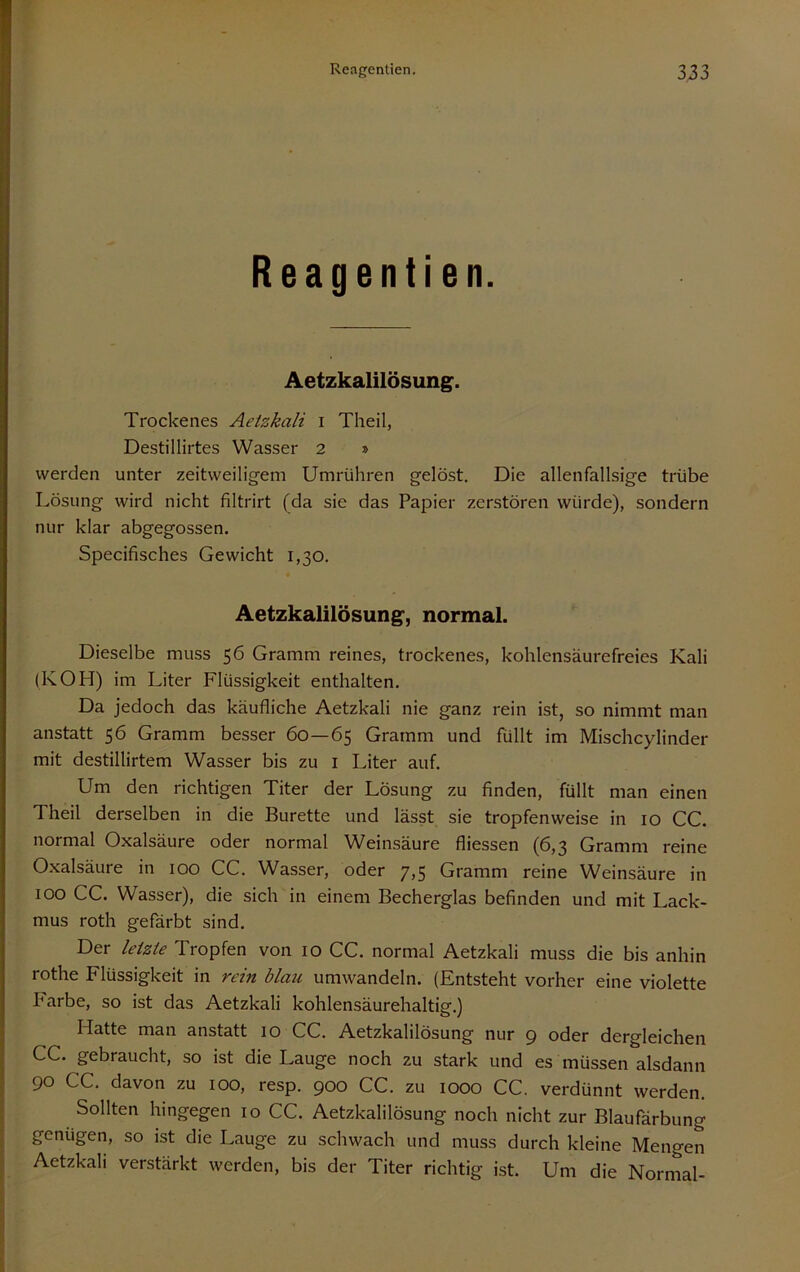 Reagentien. Aetzkalilösung. Trockenes Aetzkali i Theil, Destillirtes Wasser 2 » werden unter zeitweiligem Umrühren gelöst. Die allenfallsige trübe Lösung wird nicht filtrirt (da sie das Papier zerstören würde), sondern nur klar abgegossen, Specifisches Gewicht 1,30, Aetzkalilösung, normal. Dieselbe muss 56 Gramm reines, trockenes, kohlensäurefreies Kali (KOH) im Liter Flüssigkeit enthalten. Da jedoch das käufliche Aetzkali nie ganz rein ist, so nimmt man anstatt 56 Gramm besser 60—65 Gramm und füllt im Mischcylinder mit destillirtem Wasser bis zu i Liter auf. Um den richtigen Titer der Lösung zu finden, füllt man einen Theil derselben in die Bürette und lässt sie tropfenweise in 10 CG. normal Oxalsäure oder normal Weinsäure fliessen (6,3 Gramm reine Oxalsäure in 100 CG, Wasser, oder 7,5 Gramm reine Weinsäure in 100 GG. Wasser), die sich in einem Becherglas befinden und mit Lack- mus roth gefärbt sind. Der letzte Tropfen von 10 GG. normal Aetzkali muss die bis anhin rothe Flüssigkeit in rein blau umwandeln. (Entsteht vorher eine violette Farbe, so ist das Aetzkali kohlensäurehaltig,) Hatte man anstatt 10 GG. Aetzkalilösung nur 9 oder dergleichen GG. gebraucht, so ist die Lauge noch zu stark und es müssen alsdann 90 GG. davon zu 100, resp. 900 GG. zu 1000 GG. verdünnt werden. Sollten hingegen 10 GG. Aetzkalilösung noch nicht zur Blaufärbung genügen, so ist die Lauge zu schwach und muss durch kleine Mengen Aetzkali verstärkt werden, bis der Titer richtig ist. Um die Normal-