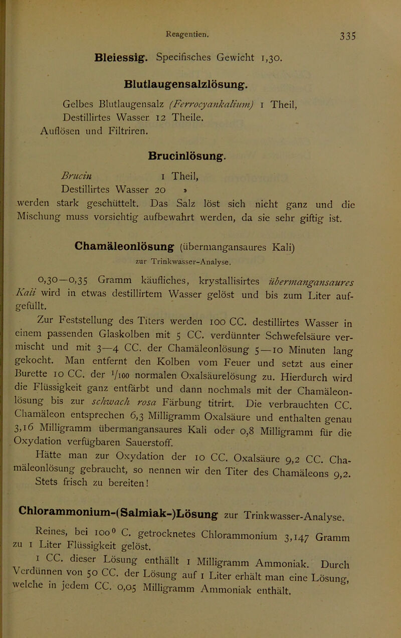 Bleiessig. Specifisches Gewicht 1,30, Blutlaugensalzlösung. Gelbes Blutlaugensalz (Ferrocyankalium) i Theil, Destillirtes Wasser 12 Theile. Auflösen und Filtriren, Brucinlösung. Brucin i Theil, Destillirtes Wasser 20 » werden stark geschüttelt. Das Salz löst sich nicht ganz und die Mischung muss vorsichtig aufbewahrt werden, da sie sehr giftig ist. Chamäleonlösung (übermangansaures Kali) zur Trinkwasser-Analyse. ^>30 0>35 Gramm käufliches, krystallisirtes übeTinatigausauTes Kali wird in etwas destillirtem Wasser gelöst und bis zum Liter auf- gefüllt. Zur Fe.ststellung des Titers werden 100 CG. destillirtes Wasser in einem passenden Glaskolben mit 5 CG. verdünnter Schwefelsäure ver- mischt und mit 3—4 GG. der Ghamäleonlösung 5 —10 Minuten lang gekocht. Man entfernt den Kolben vom Feuer und setzt aus einer Bürette 10 GG. der Vioo normalen Oxalsäurelösung zu. Hierdurch wird die Flüssigkeit ganz entfärbt und dann nochmals mit der Ghamäleon- lösung bis zur schwach rosa Färbung titrirt. Die verbrauchten GG. Ghamäleon entsprechen 6,3 Milligramm Oxalsäure und enthalten genau 3,16 Milligramm übermangansaures Kali oder 0,8 Milligramm für die Oxydation verfügbaren Sauerstoff. Hätte man zur Oxydation der 10 GG. Oxalsäure 9,2 GG. Gha- mäleonlösung gebraucht, so nennen wir den Titer des Ghamäleons 9,2. Stets frisch zu bereiten! Chlorammonium-(Salmiak-)Lösung zur Trinkwasser-Analyse. Reines, bei 100 0 G. getrocknetes Ghlorammonium 3,147 Gramm zu I Liter Flüssigkeit gelöst. I CC. dieser Losung enthällt i Milligramm Ammoniak. Durch Verdünnen von 50 CC. der Lösung auf . Liter erhält man eine Lösung, welclie m jedem CC. 0,05 Milligramm Ammoniak enthält.