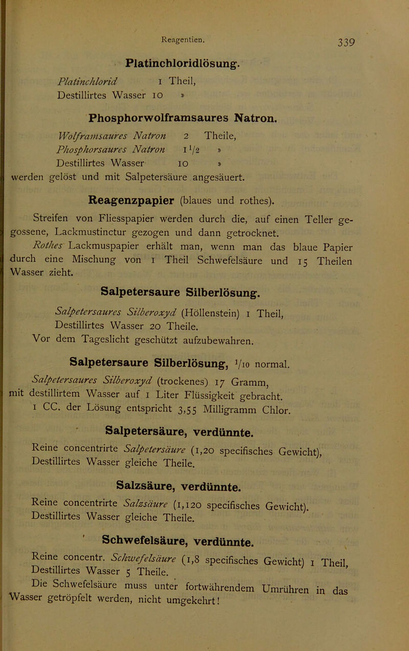 Platinchloridlösung^. Platine hlorid i Th eil, Destillirtes Wasser lO » Phosphorwolframsaures Natron. Wolframsaures Natron 2 Theile, Pliosphorsaures Natron i V2 » Destillirtes Wasser 10 » werden gelöst und mit Salpetersäure angesäuert. Reagenzpapier (blaues und rothes). Streifen von Fliesspapier werden durch die, auf einen Teller ge- gossene, Lackmustinctur gezogen und dann getrocknet. Rothes Lackmuspapier erhält man, wenn man das blaue Papier durch eine Mischung von i Theil Schwefelsäure und 15 Theilen Wasser zieht. Salpetersaure Silberlösung. Salpetersaures Silberoxyd (Höllenstein) i Theil, Destillirtes Wasser 20 Theile. Vor dem Tageslicht geschützt aufzubewahren. Salpetersaure Silberlösung, Vio normal. Salpetersaures Silberoxyd (trockenes) 17 Gramm, mit destillirtem Wasser auf i Liter Flüssigkeit gebracht. I CG. der Lösung entspricht 3,55 Milligramm Chlor. Salpetersäure, verdünnte. Reine concentrirte Salpetersäure (1,20 specifisches Gewicht), Destillirtes Wasser gleiche Theile. Salzsäure, verdünnte. Reine concentrirte Salzsäure (1,120 specifisches Gewicht). Destillirtes Wasser gleiche Theile. Schwefelsäure, verdünnte. ^ Reine concentr. Schwefelsäure (1,8 specifisches Gewicht) i Theil Destillirtes Wasser 5 Theile. ’ Die Schwefelsäure muss unter fortwährendem Umrühren in das Wasser getröpfelt werden, nicht umgekehrt!