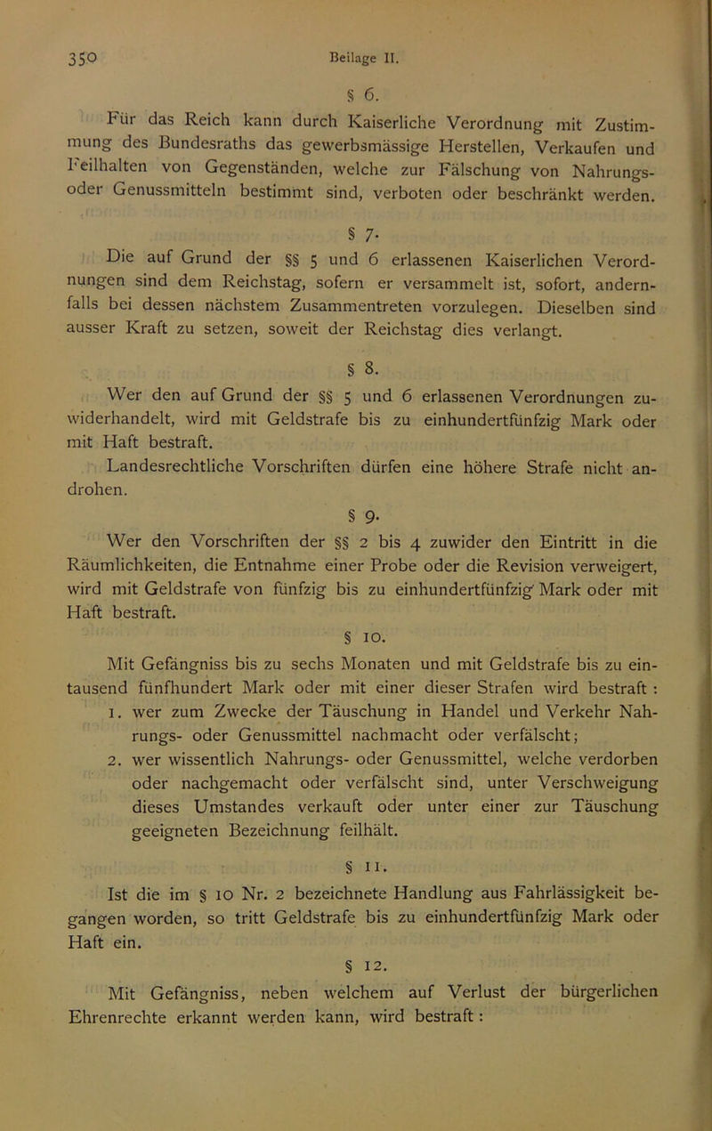 § 6. Für das Reich kann durch Kaiserliche Verordnung mit Zustim- mung des Bundesraths das gewerbsmässige Herstellen, Verkaufen und l'eilhalten von Gegenständen, welche zur Fälschung von Nahrungs- oder Genussmitteln bestimmt sind, verboten oder beschränkt werden. § 7- Die auf Grund der §§ 5 und 6 erlassenen Kaiserlichen Verord- nungen sind dem Reichstag, sofern er versammelt ist, sofort, andern- falls bei dessen nächstem Zusammentreten vorzulegen. Dieselben sind ausser Kraft zu setzen, soweit der Reichstag dies verlangt. § 8. Wer den auf Grund der §§ 5 und 6 erlassenen Verordnungen zu- widerhandelt, wird mit Geldstrafe bis zu einhundertfünfzig Mark oder mit Haft bestraft. Landesrechtliche Vorschriften dürfen eine höhere Strafe nicht an- drohen. § 9- Wer den Vorschriften der §§ 2 bis 4 zuwider den Eintritt in die Räumlichkeiten, die Entnahme einer Probe oder die Revision verweigert, wird mit Geldstrafe von fünfzig bis zu einhundertfünfzig Mark oder mit Haft bestraft. § 10. Mit Gefängniss bis zu sechs Monaten und mit Geldstrafe bis zu ein- tausend fünfhundert Mark oder mit einer dieser Strafen wird bestraft: 1. wer zum Zwecke der Täuschung in Handel und Verkehr Nah- rungs- oder Genussmittel nachmacht oder verfälscht; 2. wer wissentlich Nahrungs- oder Genussmittel, welche verdorben oder nachgemacht oder verfälscht sind, unter Verschweigung dieses Umstandes verkauft oder unter einer zur Täuschung geeigneten Bezeichnung feilhält. § II. Ist die im § lO Nr. 2 bezeichnete Handlung aus Fahrlässigkeit be- gangen worden, so tritt Geldstrafe bis zu einhundertfünfzig Mark oder Haft ein. § 12. Mit Gefängniss, neben welchem auf Verlust der bürgerlichen Ehrenrechte erkannt werden kann, wird bestraft: