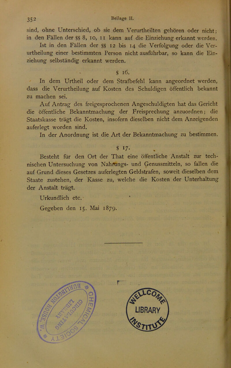 sind, ohne Unterschied, ob sie dem Verurtheilten gehören oder nicht; in den Fällen der §§ 8, lO, ii kann auf die Einziehung erkannt werden. Ist in den Fällen der §§ 12 bis 14 die Verfolgung oder die Ver- urtheilung einer bestimmten Person nicht ausführbar, so kann die Ein- ziehung selbständig erkannt werden. § 16. In dem Urtheil oder dem Strafbefehl kann angeordnet werden, dass die Verurtheilung auf Kosten des Schuldigen öffentlich bekannt zu machen sei. Auf Antrag des freigesprochenen Angeschuldigten hat das Gericht die öffentliche Bekanntmachung der Freisprechung anzuordnen; die Staatskasse trägt die Kosten, insofern dieselben nicht dem Anzeigenden auferlegt worden sind. In der Anordnung ist die Art der Bekanntmachung zu bestimmen. § u. Besteht für den Ort der That eine öffentliche Anstalt zur tech- nischen Untersuchung von Nahfnngs- und Genussmitteln, so fallen die auf Grund dieses Gesetzes auferlegten Geldstrafen, soweit dieselben dem Staate zustehen, der Kasse zu, welche die Kosten der Unterhaltung der Anstalt trägt. Urkundlich etc.'