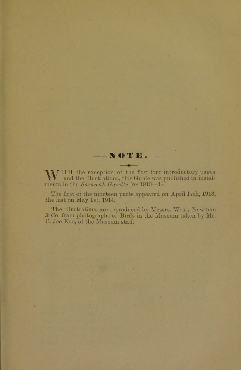 W O T E . —♦— ^TTITH the exception of the first- four introductory pages V V and the illustrations, this Guide was published in instal- ments in the Sarazvalc Gazette for 1913—14. The first of the nineteen parts appeared on April 17th, 1913, the last on May 1st, 1914. The illustrations are reproduced by Messrs. AVest, Aewman & Co. from photographs of Birds in the Museum taken by Mr. C. Jee Koo, of the Museum staff.