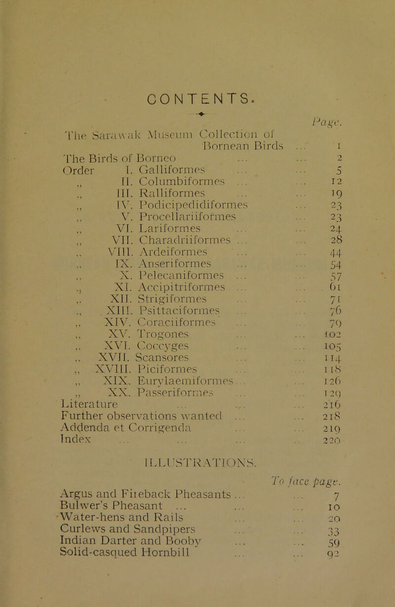 CONTENTS. The Sarawak Museum The Birds of Borneo Collection of Bornean Birds Page. ,, II. Columbiformes 12 III. Ralliformes 19 IV. Podicipedidiformes 23 V. Procellariiformes 23 VI. Lari formes 24 ,, VII. Charadriiformes . 28 VIII. Ardeiformes 44 IX. Anseriformes 54 X. Pelecaniformes ... 57 ., XI. Accipitriformes ... 61 ,, XII. Strigiformes 71 XIII. Psittaciformes 76 XIV. Coraciiformes 79 XVI. Coccyges 105 „ XVII. Scan sores 114 ,, XVIII. Piciformes 118 „ XIX. Eurylaemiformes... 12b ,, XX. Passeriformes (20 Literature 216 Further observations wanted . . ... 218 Addenda et Corrigenda . . 219 Index 220 ILLUSTRATIONS. Argus and Fiieback Pheasants ... To face page. 7 Bulwer’s Pheasant ... 10 Water-hens and Rails 20 Curlews and Sandpipers 33 Indian Darter and Booby 59 Solid-casqued Hornbill 92 i