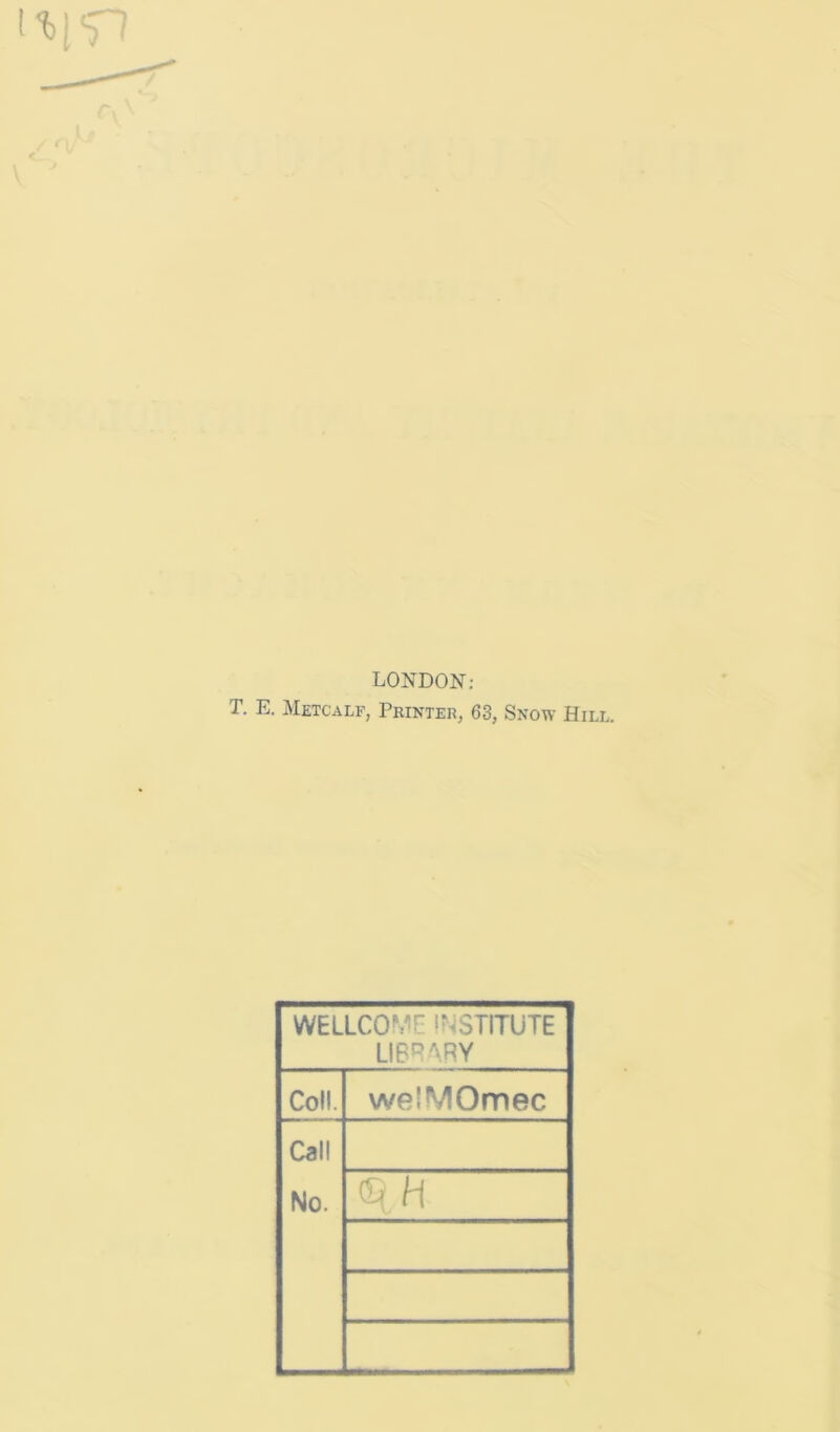LONDON: T. E. Metcalf, Printer, 63, Snow Hill. WELLCOME !?^STITUTE LIBRARY Coll. welMOmec Call No. qH