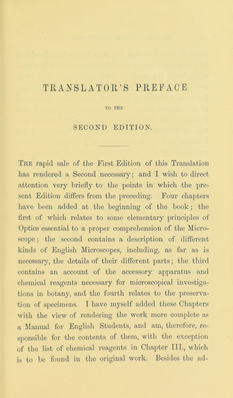 TO THE SECOND EDITION. The rapid sale of the First Edition of this Translation has rendered a Second necessary; and I Avish to direct attention very briefly to the points in which the pre- sent Edition differs from the preceding. Four chapters have been added at the beginning of the book; the fii*st of which relates to some elementary principles of Optics essential to a proper comprehension of the Micro- scope ; the second contains a description of different kinds of English Microscopes, including, as far as is necessar}^, the details of their different parts; the third contains an account of the accessory apparatus and chemiciil reagents necessary for microscopical investiga- tions in botany, and the fourth relates to the preserva- tion of specimens. I have myself added these Chapters Avith the view of rendering the Avork more complete as a Manual for English Students, and am, therefore, re- sponsible for the contents of them, with the exception of the list of chemical reagents in Chapter III., which is to be found in the original Avork. Besides the ad-