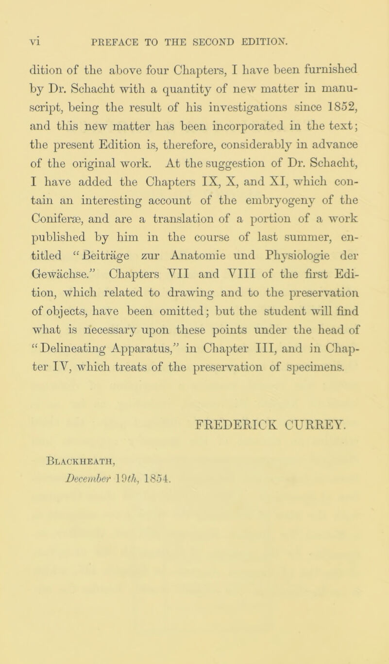 dition of tlie above four Chapters, I have been furnished by Dr. Schacht witli a quantity of new matter in manu- script, being the result of his investigations since 1852, and this new matter has been incorporated in the text; the present Edition is, therefore, considerably in advance of the original work. At the suggestion of Dr. Schacht, I have added the Chapters IX, X, and XI, whicli con- tain an interesting account of the embryogeny of the Coniferse, and are a translation of a portion of a work published by him in the course of last summer, en- titled ‘‘Beitrage zur Anatomie und Physiologie der Gewachse.” Chapters VII and VIII of the first Edi- tion, which related to drawing and to the preservation of objects, have been omitted; but the student will find what is necessary upon these points under the head of “Delineating Apparatus,’ in Chapter III, and in Chap- ter IV, which treats of the preservation of specimens. FREDERICK CURREY. Blackheath, December 1854.