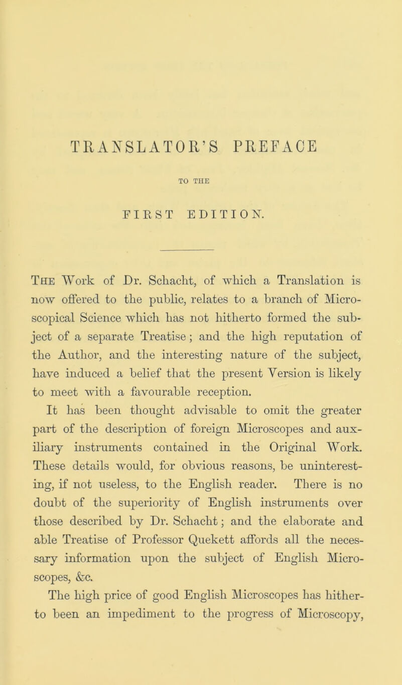 TO THE FIRST EDITION. The Work of Dr. Scliaclit, of which a Translation is now offered to the public, relates to a branch of Micro- scopical Science which has not hitherto formed the sub- ject of a separate Treatise; and the high reputation of the Author, and the interesting nature of the subject, have induced a behef that the present Version is likely to meet with a favourable reception. It has been thought advisable to omit the greater part of the description of foreign Microscopes and aux- iliary instruments contained in the Original Work. These details would, for obvious reasons, be uninterest- ing, if not useless, to the English reader. There is no doubt of the superiority of English instruments over those described by Dr. Schacht; and the elaborate and able Treatise of Professor Quekett affords all the neces- sary information upon the subject of English Micro- scopes, &c. The high price of good English Microscopes has hither- to been an impediment to the progress of Microscopy,