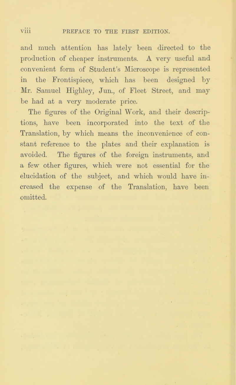 and mucli attention has lately been directed to the production of cheaper instruments. A very useful and convenient form of Student's Microscope is represented in the Frontispiece, which has been designed by Mr. Samuel Highle}^, Jun,, of Fleet Street, and may be had at a very moderate price. The figures of the Original Work, and their descrip- tions, have been incorporated into the text of the Translation, by which means the inconvenience of con- stant reference to the plates and their explanation is avoided. The figures of the foreign iirstruments, and a few other figures, which were not essential for the elucidation of the subject, and which would have in- creased the expense of the Translation, have been omitted.