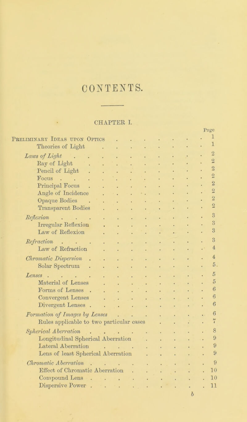 CONTENTS. CHAPTER I. Png’e Preliminary Ideas upon Optics ^ Theories of Light ^ C) Laws of Light Pay of Light ^ Pencil of Light Focus ^ Principal Focus ^ Angle of Incidence . . . ■ . • • • • Opaque Bodies ^ Transparent Bodies Reflexion ^ Irregular Reflexion ^ Law of Reflexion ^ Refraction ^ Law of Refraction ^ Chromatic Dispersion ^ Solar Spectrum . . . . . • • • . 5. Lenses ^ Maternal of Lenses ^ Forms of Lenses . . . . . . • • .6 Convergent Lenses 6 Divergent Lenses 6 Formation of Images hy Lenses ....... 6 Rules applicable to two particular cases . . . . 7 Spherical Aherration ......... 8 Longitudinal Spherical Aberration ..... 9 Lateral Aberration ........ 9 Lens of least Spherical Aberration 9 Chromatic Aherration .... ..... 9 Effect of Chromatic Aberration . . . . . .10 Compound Lens ......... 10 Dispersive Power . . . . . . . . .11 b