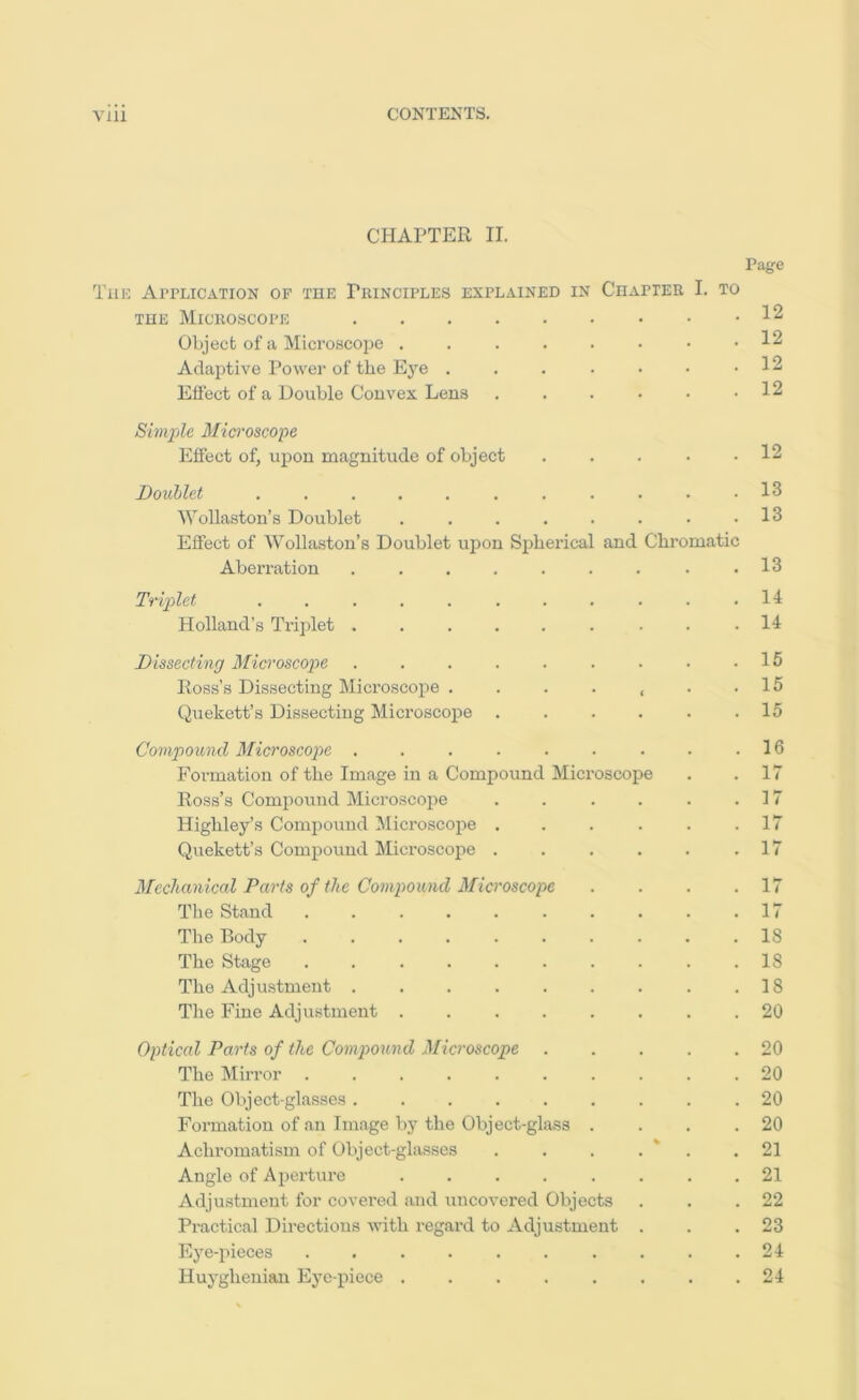 CHAPTER II. Page The Application of the Principles explained in Chapter I. to THE Microscope Object of a Microscope 12 Adaptive I^ower of the Eye . . . . ■ • .12 Effect of a Double Convex Lens 12 Simple Microscope Effect of, upon magnitude of object ... . . 12 Doublet . . . . . . . . . . .13 M'oUaston’s Doublet . . . . . . . .13 Eflect of Wollaston’s Doublet upon Sj)berical and Chi’omatic Aberration ......... 13 Triplet . . . . . . . . . . .14 Holland’s Tiiplet ......... 14 Dissecting Microscope . . .15 Ross’s Dissecting Microscope . . . . , . .15 Quekett’s Dissecting Microscope ...... 15 Compound Microscope . . . . . . . . .16 Formation of the Image in a Compound Microscope . .17 Ross’s Compound Microscoiie . . . . . .17 Higliley’s Comjiouud Jlicroscope ...... 17 Quekett’s Compound Microscope . . . . . .17 Mechanical Parts of the Compound Microscope . . . .17 The Stand . . . . . . . . . .17 The Body .......... 18 The Stage .......... 18 The Adjustment . . . . . . . . .18 The Fine Adjustment ........ 20 Opticcd Parts of the Compound Microscope 20 The Mirror 20 The Object-glasses .20 Formation of an Image by the Object-glass . . . .20 Achromatism of Object-glasses . . . . * . .21 Angle of Ajierture ........ 21 Adjustment for covered and uncovered Objects . . .22 Practical Directions with regard to Adjustment . . .23 Eye-pieces .......... 24 Huyghenian Eye-piece . . . . . . . .24