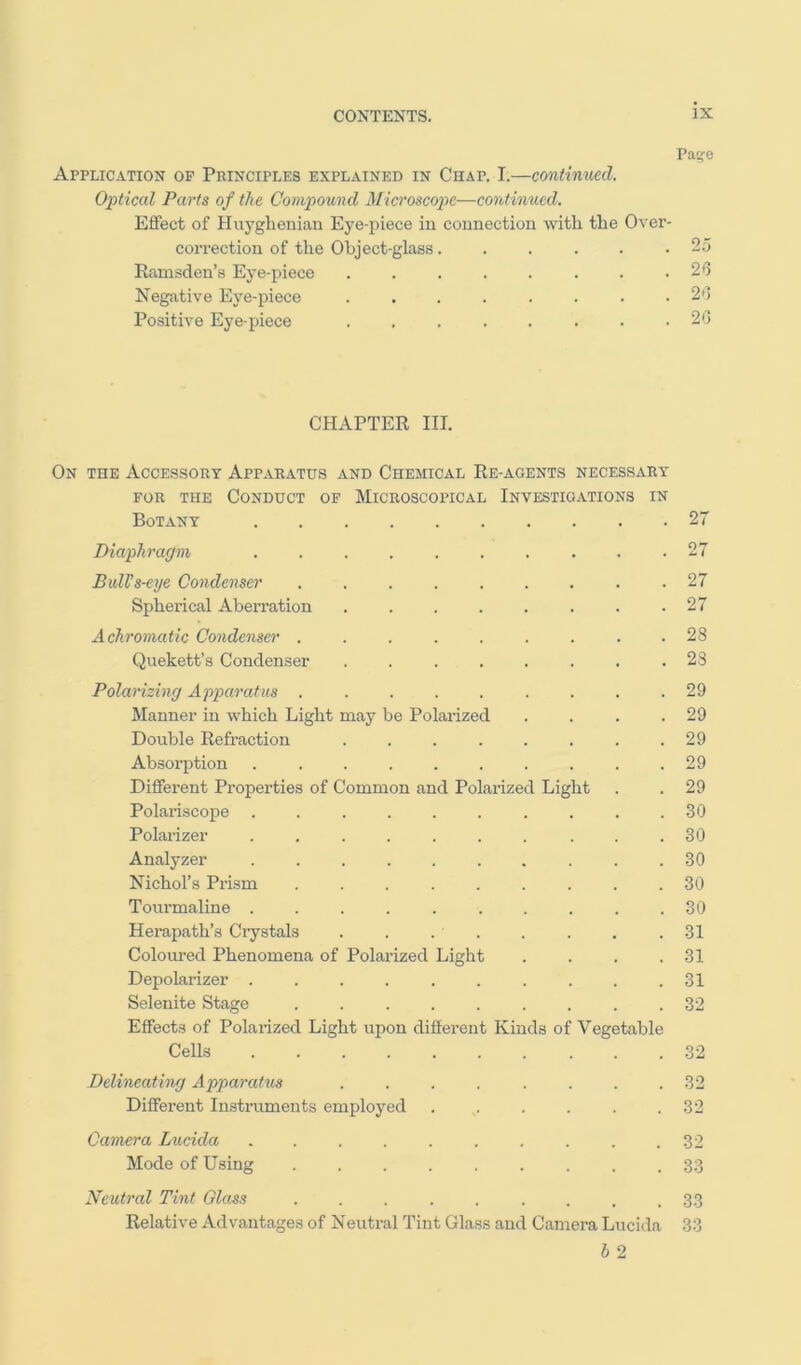 Paife Application op Principles explained in Chap. I.—continued. Opticcd Parts of the Compound Microscope—continued. Effect of Huygheniau Eye-piece in connection with the Over- correction of the Object-glass. . 25 Ramsden’s Eye-piece ..... . 20 Negative Eye-piece ..... . 20 Positive Eye-piece ..... . 20 CHAPTER III. On the Accessory Apparatus and Chemical Re-agents necessary FOR the Conduct op Microscopical Investigations in Botany 27 Diaphragm .......... 27 Bull's-eye Condenser 27 Spherical Aberration . . . . . . . .27 Achromatic Condenser ......... 28 Quekett’s Conclen.ser ........ 23 Polarizing Apparatus . . . . . . . . .29 Manner in which Light may be Polarized . . . .29 Double Refraction . . . . . . . .29 Absorption .......... 29 Different Properties of Common and Polarized Light . . 29 Polariscope 30 Polarizer .......... 30 Analyzer .......... 30 Nichol’s Prism ......... 30 Tourmaline .......... 30 Herapath’s Crystals . . . . . . . .31 Coloured Phenomena of Polarized Light . . . .31 Depolarizer .......... 31 Selenite Stage ......... 32 Effects of Polarized Light upon different Kinds of Vegetable Cells 32 Delineating Apparatus ........ 32 Different In.struments employed . . . . . .32 Camera Lucida 32 Mode of Using ......... 33 Neutral Tint Glass ......... 33 Relative Advantages of Neutral Tint Glass and Camera Lucida 33