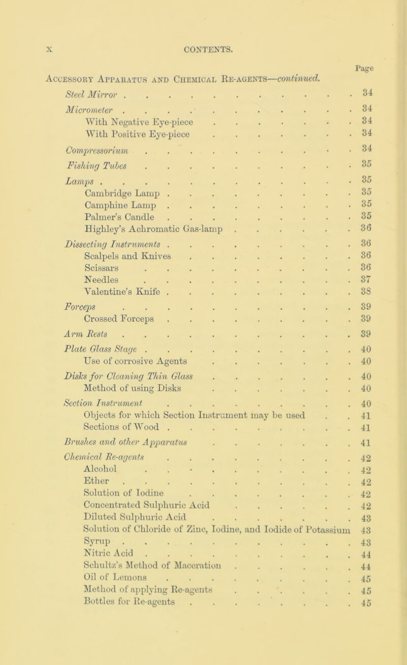 Page Accessory Apparatus and Chemical Ee-agents—continued. Steel Mirror . . . • .34 Micrometer . . . . . . . . • • .34 With Negative Eye-piece . . . . . • .34 With Positive Eye-ihece . . . . . . .34 Comprcssorium Fishinrj Tubes 35 Lamjis .35 Cambridge Lamj) ......... 35 Camphiue Lamp . . . . . . . . .35 Palmer’s Candle . . . . . . . . .35 Highley’s Achromatic Gas-lamj) ...... 36 JDissecthiff Instnments ......... 36 Scalpels and Knives ........ 36 Scissars .......... 36 Needles .......... 37 Valentine’s Knife ......... 38 Forceps 39 Crossed Forceps ......... 39 Arm Rests ........... 39 Plate Glass Star/e .......... 40 Use of corrosive Agents . . . . . . .40 Disks for Cleaning Thin Glass ....... 40 Method of using Disks ....... 40 Section Instrument ......... 40 Objects for which Section Instrument maj^ be used . . 41 Sections of Wood ......... 41 Brushes and other Apparatus ....... 41 Chemical Re-agents ......... 42 Alcohol .......... 42 Ether .42 Solution of Iodine ........ 42 Concentrated Sulphuric Acid ...... 42 Diluted Sulphuric Acid ....... 43 Solution of Chloride of Zinc, Iodine, and Iodide of Potasssium 43 Synip 43 Nitric Acid .......... 44 Schultz’s Method of Maceration ...... 44 Oil of Lemons ......... 45 Method of applying Rc-agents ...... 45 Bottles for Re-agents . . . . . . . .45