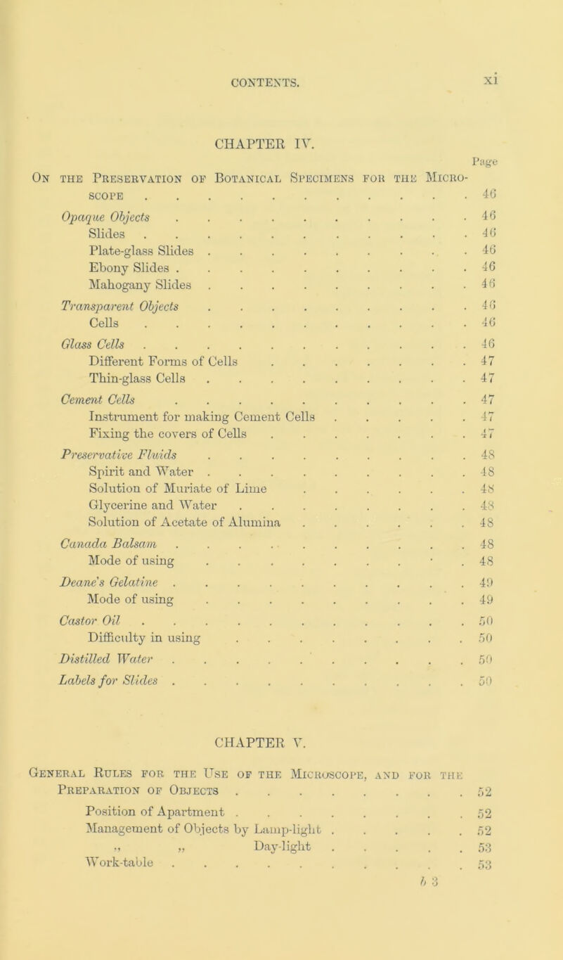 CHAPTER IV. Page On the Preservation of Botanical Specimens for the Micro- scope 4G Opaque Objects . . . . . . . . . . 40 Slides . . . . . . . . . . .40 Plate-glass Slides . . . . . . . . .40 Ebony Slides .......... 40 Mahogany Slides . . . . . . . . .40 Transparent Objects . . . . . . . . .40 Cells . . . . . . . . . . .40 Glass Cells Different Forms of Cells Thin-glass Cells .... Cement Cells ..... In.stniment for making Cement Cells Fixing the covers of Cells Preservative Fluids .... Spirit and Water .... Solution of Muriate of Lime Glycerine and Water Solution of Acetate of Alumina Canada Balsam . . . . . Mode of using .... Deane's Gelatine Mode of using .... 46 47 47 47 47 4 i 48 48 48 48 48 48 48 4!) 49 Castor Oil ........... 00 Difficulty in using ........ .70 Distilled Water .......... .60 Labels for Slides 50 CHAPTER V. General Rules for the Use of the Microscoi'e, and for the Preparation of Objects 02 Position of Apartment ........ .52 Management of Ob.iects by Lamp-light .52 » Daylight ;5;1 Work-table ....... .52