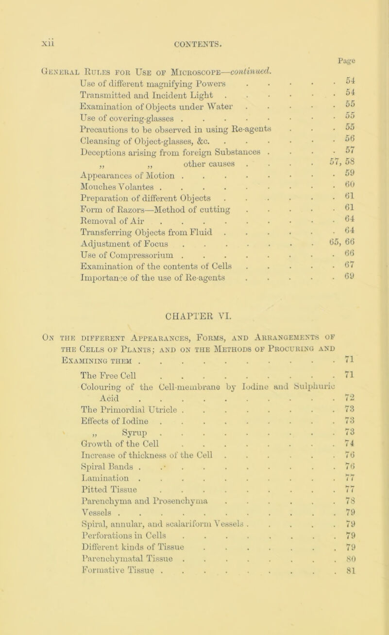 Rules for Use of Microscope—continmd. Page Use of different magnifying Powers . 54 Transmitted and Incident Light . . • • . 54 Examination of Objects under Water . 55 Use of covering-glasses ....•• . 55 Precautions to be observed in using Re-agents . 55 Cleansing of Object-glasses, &c. .... . 56 Deceptions arising from foreign Substances . . 57 „ „ other causes . . 57, 58 Appearances of Motion ....•■ . 59 Mouches Volantes . 60 Preparation of different Objects .... . 61 Form of Razoi’s—Method of cutting . 61 Removal of Air .....•• . 64 Transferring Objects from Fluid .... . 64 Adjustment of Focus ...... 65, 66 Use of Compressorium ...... . 66 Examination of the contents of Cells . 67 Importau'.'e of the use of Re agents . 69 CHAPTER VI. On the different Appearances, Forms, and Arrangements of THE Cells of Plants; and on the Methods of Procuring and Examining them .... The Free Cell ColouriDg of the Cell-meuibraue Acid .... The Primordial Utricle . Effects of Iodine „ Syrup . Growth of the Cell Increase of thickness of the Cell Siiiral Bands . . • . Lamination .... Pitted Tissue Parenchyma and Prosenchyma Vessels ..... Spiral, annular, and scalariform Ye Perforations in Cells Different kinds of Tissue Parenchymatal Tissue . Formative Tissue . by I jdine ssels and 8ulphurio 71 71 73 73 73 74 7ti 7() 77 77 78 79 79 79 79 80 81
