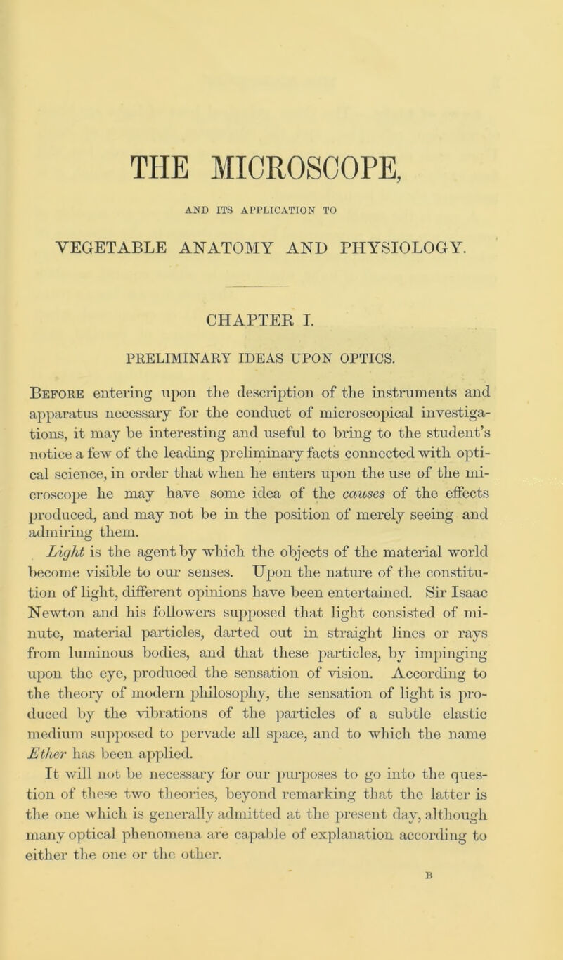 THE MICROSCOPE, AND ITS APPLICATION TO VEGETABLE ANATOMY AND PHYSIOLOGY. CHAPTER I. PRELIMINARY IDEAS UPON OPTICS. Before entering upon the description of the instruments and apparatus necessaxy for the conduct of microscopical investiga- tions, it may be interesting and useful to bxing to the student’s notice a few of the leading preliminaiy facts connected with opti- cal science, in order that when he enters upon the use of the mi- croscope he may have some idea of the causes of the effects produced, and may not be in the position of merely seeing and admiring them. Lvjlit is the agent by which the objects of the material world become visible to our senses. Upon the nature of the constitu- tion of light, different opinions have been entertained. Sir Isaac Newton and his followers supposed that light consisted of mi- nute, mateilal particles, darted out in straight lines or I'ays from luminous bodies, and that these pai’ticles, by imjiinging ujion the eye, j)roduced the sensation of vision. Accoi-ding to the theory of modern philosophy, the sensation of light is pro- duced by the vibrations of the particles of a subtle elastic medium suj)posed to pervade all space, and to which the name Ether h:is lieen applied. It will not be necessary for our purposes to go into the ques- tion of these two theoiies, beyond remarking that the latter is the one which is generally admitted at the present day, although many optical jihenomena are capable of explanation according to either the one or the other. B