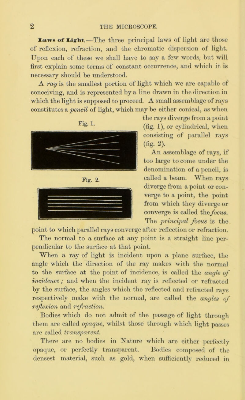 i.awii of —The three princij)al law.s of light are those of reflexion, refraction, and the chiornatic dispersion of liglit. Upon each of these we shall have to say a few words, hut will firat explain some terms of constant occurrence, and which it is necessaiy slioukl be understood. A ray is the smallest portion of light which we are caj)able of conceiving, and is represented by a line drawn in the direction in which the light is supposed to proceed. A small assemblage of rays con.stitutes a 'pencil of light, which may be either conical, as when the rays diverge from a point (fig. 1), or cylindrical, when consisting of j)arallel rays (%. ^). An assemblage of rays, if too large to come under the denomination of a pencil, is called a beam. When rays diverge from a point or con- verge to a point, the jX)int from which they diverge or converge is called thefocus. The ]rrincip(d focus is the point to which parallel rays converge after reflection or refi-action. The normal to a surface at any point is a straight line per- pendicular to the siu'face at that ]X)int. When a ray of light is incident upon a plane surface, the angle which the direction of the ray makes with the normal to the siirface at the point of incidence, is called the angle of incidence; and when the incident ray is reflected or refracted by the surface, the angles which the i-eflected and rafracted rays respectively make with the normal, are eddied the angles of reflexion and refraction. Bodies which do not admit of the jiassage of light through them are called opaque, whilst those tlirough which light passes are called transpa.reiit. There are no bodies in Nature wliich are either ]>erfectly opacpie, or perfectly ti*ansparent. Bodies composed of the densest material, such as gold, when sufficiently reduced in