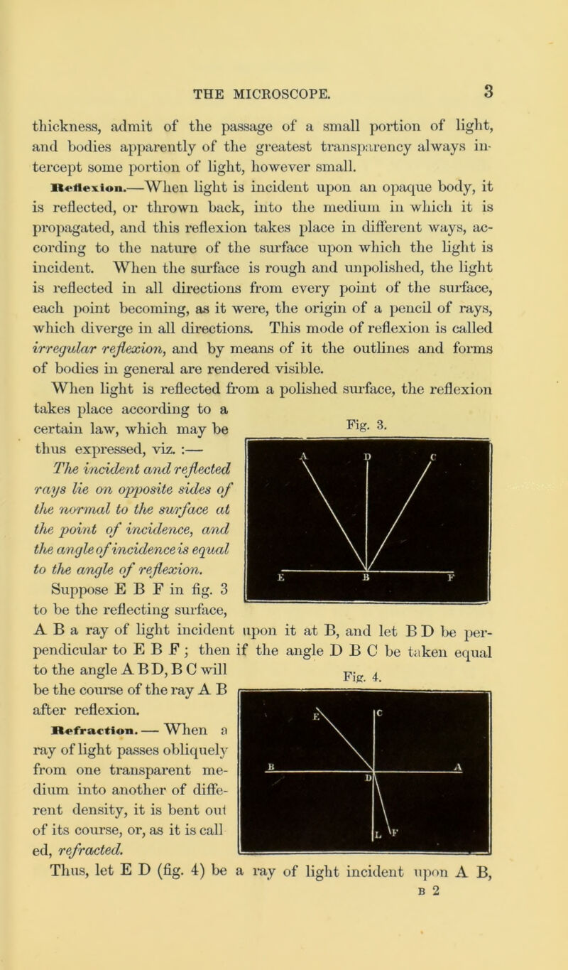 tliickness, admit of tlie passage of a small portion of light, and bodies apparently of the greatest transparency always in- tercept some portion of light, however small. iKoHexion.—When light is incident upon an opaque body, it is reflected, or thrown back, into the medium in which it is propagated, and this reflexion takes place in difterent ways, ac- cording to the natiu*e of the surface upon which the light is incident. When the surface is rough and unpolished, the light is reflected in all directions from every point of the surtace, each point becoming, as it were, the origin of a pencil of rays, which diverge in all directions. ThLs m(^de of I’eflexion is called irregular reflexion, and by means of it the outlines and forms of bodies in general are rendered visible. When light is reflected fi’om a polished siuface, the reflexion takes place according to a certain law, which, may be 3. thus expressed, viz. :— The incident and reflected rays lie on opjiosite sides of the normal to the surface at the point of incidence, and the angleof incidenceis equal to the angle of reflexion. Suppose E B F in fig. 3 to be the reflecting surface, A B a ray of light incident upon it at B, and let B D be per- pendicidar to E B F; then if the angle D B C be taken equal to the angle A B D, B C will be the coimse of the ray A B after reflexion. n«>fractioii. — W^hen a ray of light passes obliquely from one transparent me- dium into another of diffe- rent density, it is bent oui of its course, or, as it is call ed, refracted. Thus, let E D (fig. 4) be a ray of light incident iqion A B,