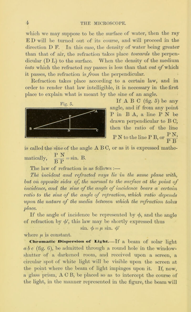 wliicli we may sixpj^ose to be the surface of water, tlien the ray E D will b(i turned out of its coui’se, and wall proceed in the direction D F. In this Cixse, the density of w^ater being gi’eater than that of air, the reflection takes place towards the perpen- dicidar (D L) to the surface. When the density of the medium into which the refi-acted ray passes is less than that out of which it passes, the reflection is from the perpendicular. Refraction takes place according to a ceilaiii law, and in 01‘der to render that law intelligible, it is necessary in the first place to explain what is meant by the .sine of an angle. If A B C (fig. 5) be any angle, and if from any jxiint P in B A, a line P N be drawn perpendicular to B C, then the ratio of the line P N to the line P B, or ^ ’ P B is called the sine of the angle ABC, or as it is expressed mathe- P N inatically, = sin. B. The law of refraction is as follows :— The incident and refracted rays lie in the same iTilaiw with, but on opposite sides of, the nornud to the stirface at the point of incidence, and the si,ne of the angle of incidence hears a certain ratio to the sine of the angle of refraction, which ratio depemls upon the nature of the media between lohich the refraction takes place. If the angle of incidence be represented by </>, and the angle of refraction by </>', this law may be shortly expressed thus sin. ^ — p sin. c/)' Avhere p is constant. CUroinatic of —If a beam of solar light abc (fig. 6), be admitted through a round hole in the window- shutter of a darkened room, and received upon a screen, a circular spot of white light will be visible upon the screen at the point where the beam of light impinges upon it. If, now, a ghuss prism, A 0 B, be ])laced so as to intercept the course of the light, in the manner represented in the figime, the beam wall