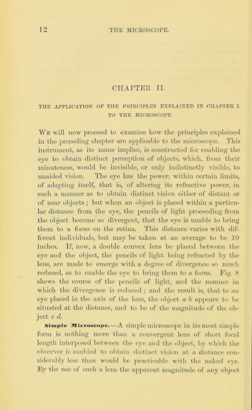 CTTAPTER II. THE APPLICATION OF THE PRINCIPLES EXPLAINED IN CHAPTER I. TO THE MICROSCOPE. We will now proceed to examine how the princij)les ex])lained in the })recediiig eha})ter are aj)])licahle to the niicrosco})e. This instrument, as its name implies, is constructed for enabling the eye to obtain distinct perception of objects, which, fi-om their minuteness, woidd be invisible, or only indistinctly visible, to unaided vision. The eye has the power, within certain limits, of ada})ting itself, that is, of altering its refractive power, in such a manner as to obtain distinct vision either of distant or of near objects; but when an object is placed within a j)articu- lar distance from the eye, the pencils of light proceeding from the ol)ject become so divergent, that the eye is unable to bring them to a focus on the retina. This distance varies with dif- ferent individuals, but may be taken at an average to be 10 inches. If, now, a double convex lens be phiced lietween the eye and the object, the pencils of light being refracted by the lens, are made to emerge with a degree of divergence so much reduced, as to enable the eye to bring them to a focus. Fig. 8 shews the course of the i)encils of light, and the manner in which the divergence is reduced ; :md the result is, that to an eye placed in the axis of the lens, the object a h a])pears to be situated at the distance, and to bo of the nuignitude of the ob- ject c d. Microscope.—A siui]>le microscope in its most simi)le form is nothing more than a convergent lens of short focal length interposed between the eye and the object, by which the obsei'ver is enabled to oVitain di.stinct vision at a distance con- siderably less than woidd be practicable with the naked eye. By the use of such a lens the apparent magnitude of any object