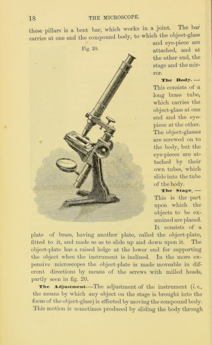 these pillai-s is a bent bar, which works in a joint. The bar carries at one end the compound body, to which the object-glass and eye-piece are Fig- 20- attached, and at the other end, the stage and the niii- ror. Tlie Ho«ly. — This con-sists of a long brass tube, which carries the object-glass at one end and the eye- piece at the othei’. The object-glasses are screwed on to the body, but the eye-pieces ai’e at- tached by their own tubes, which slide into the tube of the body. Tilt* Stag**. — This is the part upon which the objects to be ex- amined are placed. It consists of a jdate of brass, having another plate, called the object-plate, fitted to it, and made so as to slide uj) and down upon it. The object-plate has a raised ledge at the lower end for supporting the object when the instniment is inclined. In the more ex- jxmsive microscojies the object-plate is made moveable in dif- erent directions by means of the screws with milled heads, partly seen in fig. 20. Tii<* AiijuKtmont.—The adjiLstineiit of the instrument the means by which any object on the stage is brought into the focus of the object-glass) is effected by moving the compound body. This motion is sometimes produced by sliding the body thi’ough